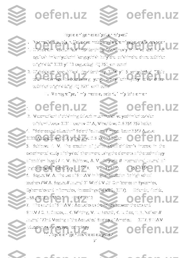 Foydalanilgan adabiyotlar ro‘yxati
I. Normativ-huquqiy hujjatlar va metodologik ahamiyatga molik nashrlar
1. O‘zbekiston   Respublikasi   Prezidentining   “Zamonaviy   bilim   va   kasb-hunar
egallash   imkoniyatlarini   kengaytirish   bo‘yicha   qo‘shimcha   chora-tadbirlar
to‘g‘risida” 2022-yil 12-avgustdagi PQ-350-son   qarori
2. O‘zbekiston   Respublikasi   Prezidentining   2018   yil   5   sentyabrdagi   “Xalq
ta’limi   tizimiga   boshqaruvning   yangi   tamoyillarini   joriy   etish   chora-
tadbirlari to‘g‘risida”gi PQ-3931-sonli qarori
II. Monografiya, ilmiy maqola, patent, ilmiy to‘plamlar
1.
3. Matematikani o’qitishning dolzarb muammolari va yechimlari tezislar 
to’plami Jizzax-2021 Hasanov G ‘ .A,  Mirsaidova G.S  356-359-betlar. 
4. “Science and education” Scientific Journal/Impact factor 3.567 August-
2022. Abdusaidova D.U, Mirsaidova G.S 98-102-betlar
5. Sabirova   F.   M.   The   creation   of   junior   schoolchildren’s   interest   in   the
experimental study of physical phenomena using the elements of the technology
of   problem-based   /   F.   M.   Sabirova,   A.   V.   Deryagin   //   International   Journal   of
Engineering & Technology. — 2018. — Vol. 7 (2.13). — P. 150—154.
6. Segura W. A. The use of STEAM in higher education for high school 
teachers / W.A. Segura // Journal 21 World Multi-Conference on Systemics, 
Cybernetics and Informatics, Proceedings (WMSCI 2017). — Orlando, Florida, 
USA, 2017. — Vol. 1. — P. 308—312
7. The sound of STEAM : Acoustics as the bridge between the arts and 
STEM / C. B. Goates, J. K. Whiting, M. L. Berardi, K. L. Gee, T. B. Neilsen // 
Journal 172nd Meeting of the Acoustical Society of America. — 2017. STEAM-
Education as Innovative Technology
III.Foydalanilgan boshqa adabiyotlar
91 