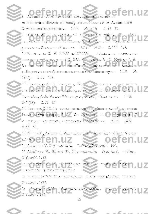 8. Алексанков А. М. Четвертая промышленная революсия и 
модернизатсия образования: международный опыт / А. М. Алексанков // 
Стратегические приоритеты. — 2017. — № 1 (13). — С. 53—69. 
9. Квачев   В.   Г.   Индустрия   4.0   :   поражение   работы   или   победа
творческого   труда?   /   В.   Г.   Квачев,   М.   А.   Юдина   //   Государственное
управление. Электронный вестник. — 2017. — № 64. — С. 140—158.
10. Конюшенко   С.   М.   СТЕМ   вс   СТЕАМ   —   образование   :   изменение
понимания   того,   как   учит   /   С.   3.М.   Конюшенко,   М.   С.   Жукова,   Е.   А.
Мошева   //   Известия   Балтийской   государственной   академии
рыбопромыслового флота: психолого-педагогические науки. — 2018. — №
2 (44). — С. 99—103. 
11. Нечитайло   А.   Н.   Принцип   двойственности   сознания   и   его   учёт   в
современных   технологиях   преподавания   курса   общей   физики   /   А.   Н.
Нечитайло, А. А. Макеев // Мир науки, културы, образования. — 2018. —
№ 1 (68). — С. 79—80. 
12. Савинова С. Ю. Проектная деятелност в профессионалной подготовке
бакалавров-менеджеров   /   С.   Ю.   Савинова,   Н.   Г.   Шубнякова   //
Инновационные проекты и программы в образовании. — 2015. — № 5. —
С. 46—52.
12. Alimov .Sh ,  Ashurov   R .  Matematik  analiz,   1 -2 -qism lar ,  Toshkent:   Mumtoz
so‘z 2018.
13. Abdalimov V. Oliy matematika. – Toshkent: O‘qituvchi, 1994.
14. Abdalimov   V.,   Solixov   Sh.   Oliy   matematika     qisqa   kursi.-   Toshkent:
O‘qituvchi, 1983. 
15. Abdalimov   V.   Oliy   matematikadan     misol   va     masalalar     to‘plami.     -
Toshkent: Milliy ensiklopediya, 2003
16. Bogomolov   N.V.   Oliy   matematikadan     amaliy     mashg‘ulotlar.   –Toshkent:
O‘qituvchi, 1977.
17.   Fixtengol s   G.M.     Matematik   analiz   asoslari.   1-   tom.   –   Toshkent:
O‘qituvchi,1976
92 