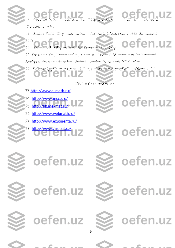 18. Piskunov   N.S.   Differentsial   va     integral   hisobi.   I   –   II   tomlar.   -Toshkent:
O‘qituvchi, 1974.
19.  Soatov Yo.U. Oliy matematika. – Toshkent: O‘zbekiston, 1993-Samarqand,
2007.
20.    Sultanov J.    Oliy matematika. Samarqand, 2018 y
21. Sytsaeter Kn., Hammond P., Strom A. Essential Mathematics for Economic
Analysis. Pearson Education Limited. London, New York 2014. 745p.
22.  Safaeva Q., Shomansurova D. “Iqtisodiyotda matematika” Toshkent 2010
IV.Elektron   resurslar
23. http://www.allmath.ru/   
24. http://www.mcce.ru/   
25. http://lib.mexmat.ru/   
26. http://www.webmath.ru/   
27. http://www.exponenta.ru/   
28. http://www.ziyonet.uz/   
93 