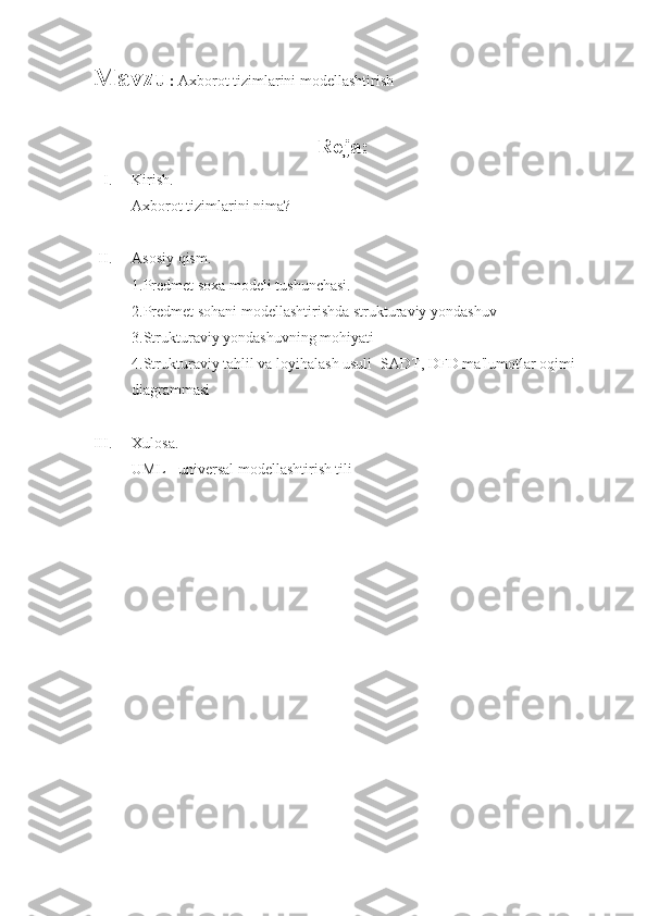 Mavzu :  Axborot tizimlarini modellashtirish
                                                            Reja:
I. Kirish.
Axborot tizimlarini nima?
II. Asosiy qism.
1.Predmet soxa modeli tushunchasi.
2.Predmet sohani modellashtirishda strukturaviy yondashuv
3.Strukturaviy yondashuvning mohiyati
4.Strukturaviy tahlil va loyihalash usuli -SADT, DFD ma'lumotlar oqimi 
diagrammasi
III. Xulosa.
UML - universal modellashtirish tili 