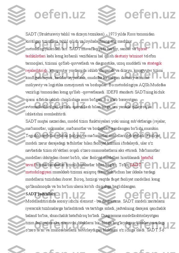 SADT (Strukturaviy tahlil va dizayn texnikasi) - 1973 yilda Ross tomonidan 
kiritilgan tizimlarni tahlil qilish va loyihalashning eng mashhur 
metodologiyalaridan biri. SADT muvaffaqiyatli harbiy, sanoat va   tijorat 
tashkilotlari   kabi keng ko'lamli vazifalarni hal qilish   dasturiy ta'minot   telefon 
tarmoqlari, tizimni qo'llab-quvvatlash va diagnostika, uzoq muddatli va   strategik 
rejalashtirish , kompyuter yordamida ishlab chiqarish va dizayn, kompyuter tizimi 
konfiguratsiyasi, kadrlar tayyorlash, mudofaa ko'milgan dasturiy ta'minot. 
moliyaviy va logistika menejmenti va boshqalar. Bu metodologiya AQSh Mudofaa
vazirligi tomonidan keng qo'llab -quvvatlanadi. IDEF0 standarti SADTning kichik 
qismi sifatida ishlab chiqilishiga asos bo'lgan. Bu o'sib borayotgan 
avtomatlashtirilgan qo'llab -quvvatlash bilan birga, uni yanada qulayroq va 
ishlatishni osonlashtirdi.
SADT nuqtai nazaridan, model tizim funktsiyalari yoki uning sub'ektlariga (rejalar,
ma'lumotlar, uskunalar, ma'lumotlar va boshqalar) asoslangan bo'lishi mumkin. 
Tegishli modellar odatda faoliyat va ma'lumotlar modellari deb ataladi. Faoliyat 
modeli zarur darajadagi tafsilotlar bilan faoliyat tizimini ifodalaydi, ular o'z 
navbatida tizim ob'ektlari orqali o'zaro munosabatlarni aks ettiradi. Ma'lumotlar 
modellari ikkitadan iborat bo'lib, ular faoliyat modellari hisoblanadi   batafsil 
tavsif   tizimli harakatlar tizimli harakatlar bilan bog'liq. To'liq   SADT 
metodologiyasi   murakkab tizimni aniqroq tasvirlash uchun har ikkala turdagi 
modellarni tuzishdan iborat. Biroq, hozirgi vaqtda faqat faoliyat modellari keng 
qo'llanilmoqda va bu bo'lim ularni ko'rib chiqishga bag'ishlangan.
SADT jadvallari
Modellashtirishda asosiy ishchi element - bu diagramma. SADT modeli xaritalarni 
iyerarxik tuzilmalarga birlashtiradi va tartibga soladi, jadvalning darajasi qanchalik
baland bo'lsa, shunchalik batafsilroq bo'ladi. Diagramma modellashtirilayotgan 
tizim faoliyatini aks ettiruvchi, bloklarni bir -biriga bog'laydigan, bloklar orasidagi 
o'zaro ta'sir va munosabatlarni tasvirlaydigan bloklarni o'z ichiga oladi. SADT 3-6  