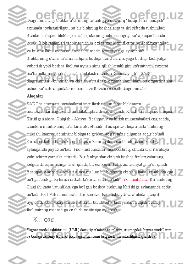 Diagrammadagi bloklar o'zlarining ustunligiga muvofiq "bosqichma -bosqich" 
sxemada joylashtirilgan, bu bir blokning boshqalarga ta'siri sifatida tushuniladi. 
Bundan tashqari, bloklar, masalan, ularning hukmronligiga ko'ra, raqamlanishi 
kerak. Blok raqamlari tadbirlar uchun o'ziga xos identifikator bo'lib xizmat qiladi 
va bu amallarni avtomatik ravishda model ierarxiyasiga aylantiradi.
Bloklarning o'zaro ta'sirini natijani boshqa transformatsiyaga boshqa faoliyatga 
yuborish yoki boshqa faoliyat aynan nima qilish kerakligini ko'rsatuvchi nazorat 
ma'lumotlarini yaratish orqali ifodalash mumkin. Shunday qilib, SADT 
diagrammasi - bu kirish va chiqish o'rtasidagi o'zgarishlarni ham, bu o'zgartirishlar 
uchun ko'rsatma qoidalarini ham tavsiflovchi retseptli diagrammalar.
Aloqalar
SADTda o'zaro munosabatlarni tavsiflash uchun faqat bloklararo 
munosabatlarning beshta turi talab qilinadi: Boshqarish, Kirish, Boshqaruv aloqasi,
Kiritilgan aloqa, Chiqish - Aktyor. Boshqaruv va kirish munosabatlari eng sodda, 
chunki u intuitiv aniq ta'sirlarni aks ettiradi. Boshqaruv aloqasi bitta blokning 
chiqishi kamroq dominant blokga to'g'ridan -to'g'ri ta'sir qilganda sodir bo'ladi. 
Kirish nisbati bitta blokning chiqishi kamroq dominant blok uchun kirishga 
aylanganda paydo bo'ladi. Fikr -mulohazalar murakkabroq, chunki ular iteratsiya 
yoki rekursiyani aks ettiradi - Bir faoliyatdan chiqish boshqa funktsiyalarning 
kelgusida bajarilishiga ta'sir qiladi, bu esa keyinchalik asl faoliyatga ta'sir qiladi. 
Boshqaruv bo'yicha teskari aloqa ma'lum bir blokning chiqishi katta ustunlikka ega
bo'lgan blokga va kirish nisbati ta'sirida sodir bo'ladi.   Fikr -mulohaza   Bir blokning 
Chiqishi katta ustunlikka ega bo'lgan boshqa blokning Kirishiga aylanganda sodir 
bo'ladi.  Exit-Artist munosabatlari kamdan-kam uchraydi va alohida qiziqish 
uyg'otadi. Ular vaziyatni aks ettiradi, bunda bitta faoliyatdan chiqish boshqa 
faoliyatning maqsadiga erishish vositasiga aylanadi.
Xulosa.
Yagona modellashtirish tili (UML) dasturiy ta'minot tizimlarini, shuningdek, biznes modellarini 
va boshqa dasturiy ta'minot bo'lmagan tizimlarni belgilash, vizuallashtirish, qurish va  