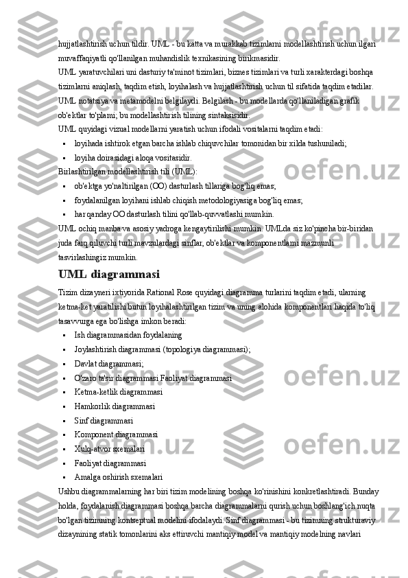 hujjatlashtirish uchun tildir. UML - bu katta va murakkab tizimlarni modellashtirish uchun ilgari 
muvaffaqiyatli qo'llanilgan muhandislik texnikasining birikmasidir.
UML yaratuvchilari uni dasturiy ta'minot tizimlari, biznes tizimlari va turli xarakterdagi boshqa 
tizimlarni aniqlash, taqdim etish, loyihalash va hujjatlashtirish uchun til sifatida taqdim etadilar. 
UML notatsiya va metamodelni belgilaydi. Belgilash - bu modellarda qo'llaniladigan grafik 
ob'ektlar to'plami; bu modellashtirish tilining sintaksisidir.
UML quyidagi vizual modellarni yaratish uchun ifodali vositalarni taqdim etadi:
 loyihada ishtirok etgan barcha ishlab chiquvchilar tomonidan bir xilda tushuniladi;
 loyiha doirasidagi aloqa vositasidir.
Birlashtirilgan modellashtirish tili (UML):
 ob'ektga yo'naltirilgan (OO) dasturlash tillariga bog'liq emas;
 foydalanilgan loyihani ishlab chiqish metodologiyasiga bog'liq emas;
 har qanday OO dasturlash tilini qo'llab-quvvatlashi mumkin.
UML ochiq manba va asosiy yadroga kengaytirilishi mumkin. UMLda siz ko'pincha bir-biridan 
juda farq qiluvchi turli mavzulardagi sinflar, ob'ektlar va komponentlarni mazmunli 
tasvirlashingiz mumkin.
UML diagrammasi
Tizim dizayneri ixtiyorida Rational Rose quyidagi diagramma turlarini taqdim etadi, ularning 
ketma-ket yaratilishi butun loyihalashtirilgan tizim va uning alohida komponentlari haqida to'liq 
tasavvurga ega bo'lishga imkon beradi:
 Ish diagrammasidan foydalaning
 Joylashtirish diagrammasi (topologiya diagrammasi);
 Davlat diagrammasi;
 O'zaro ta'sir diagrammasi Faoliyat diagrammasi
 Ketma-ketlik diagrammasi
 Hamkorlik diagrammasi
 Sinf diagrammasi
 Komponent diagrammasi
 Xulq-atvor sxemalari
 Faoliyat diagrammasi
 Amalga oshirish sxemalari
Ushbu diagrammalarning har biri tizim modelining boshqa ko'rinishini konkretlashtiradi. Bunday
holda, foydalanish diagrammasi boshqa barcha diagrammalarni qurish uchun boshlang'ich nuqta 
bo'lgan tizimning kontseptual modelini ifodalaydi. Sinf diagrammasi - bu tizimning strukturaviy 
dizaynining statik tomonlarini aks ettiruvchi mantiqiy model va mantiqiy modelning navlari  