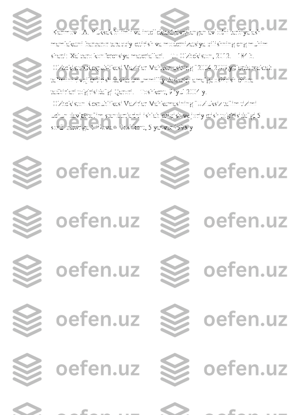  Karimov I.A. Yuksak bilimli va intellektual rivojlangan avlodni tarbiyalash - 
mamlakatni barqaror taraqqiy ettirish va modernizatsiya qilishning eng muhim 
sharti: Xalqaro konferensiya materiallari. -  Т .: O'zbekiston, 2012. - 184 b. 
 O'zbekiston Respublikasi Vazirlar Mahkamasining "2004-2009 yillarda maktab
ta'limini rivojlantirish davlat umummilliy dasturini amalga oshirish chora-
tadbirlari to'g'risida"gi Qarori. - Toshkent, 9 iyul 2004 y. 
 O'zbekiston Respublikasi Vazirlar Mahkamasining "Uzluksiz ta'lim tizimi 
uchun davlat ta'lim standartlarini ishlab chiqish va joriy etish to'g'risida"gi 5 
sonli qaroriga 1- ilova. - Toshkent, 5 yanvar 1998 y 