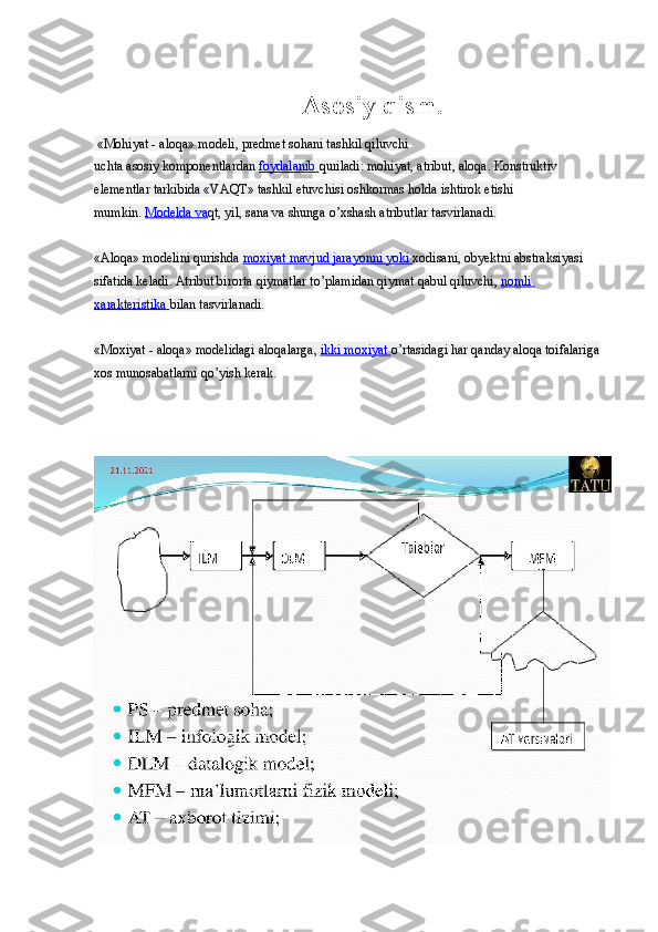 Asosiy qism.
  «Mohiyat - aloqa» modeli, predmet sohani tashkil qiluvchi 
uchta   asosiy   komponentlardan   foydalanib        quriladi: mohiyat, atribut,   aloqa.   Konstruktiv 
elementlar tarkibida «VAQT» tashkil etuvchisi   oshkormas   holda ishtirok etishi 
mumkin.   Modelda va qt, yil, sana va   shunga o’xshash atributlar tasvirlanadi.
«Aloqa» modelini qurishda   moxiyat mavjud jarayonni yoki        xodisani, obyektni abstraksiyasi 
sifatida keladi.  Atribut birorta   qiymatlar to’plamidan   qiymat   qabul   qiluvchi,   nomli 
xarakteristika        bilan tasvirlanadi.
«Moxiyat   - aloqa» modelidagi aloqalarga,   ikki moxiyat        o’rtasidagi   har   qanday aloqa toifalariga 
xos munosabatlarni qo’yish kerak. 