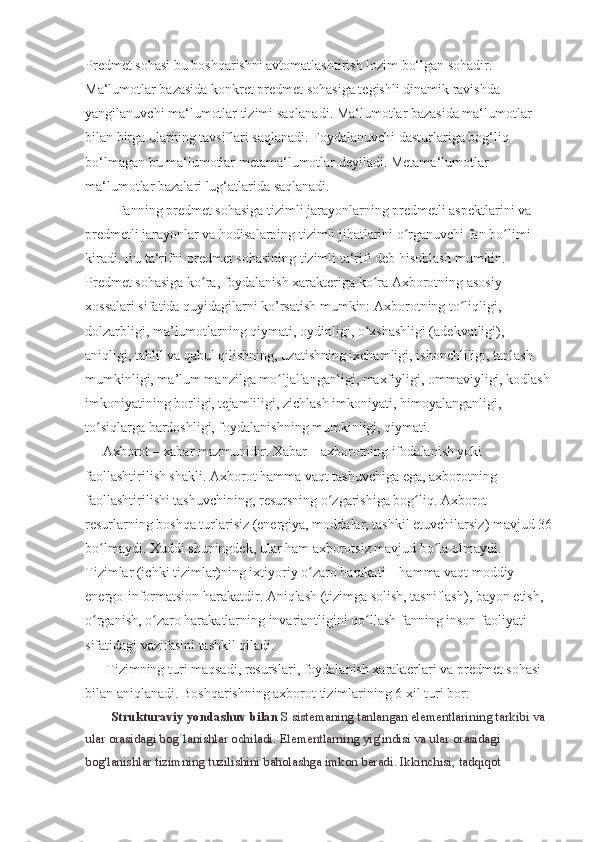 Pr е dm е t sohasi bu boshqarishni avtomatlashtirish lozim bo‘lgan sohadir.                 
Ma‘lumotlar bazasida konkr е t pr е dm е t sohasiga t е gishli dinamik ravishda 
yangilanuvchi ma‘lumotlar tizimi saqlanadi. Ma‘lumotlar bazasida ma‘lumotlar 
bilan birga ularning tavsiflari saqlanadi. Foydalanuvchi dasturlariga bog‘liq 
bo‘lmagan bu ma‘lumotlar m е tama‘lumotlar d е yiladi. M е tama‘lumotlar 
ma‘lumotlar bazalari lug‘atlarida saqlanadi.
         Fanning predmet sohasiga tizimli jarayonlarning predmetli aspektlarini va 
predmetli jarayonlar va hodisalarning tizimli jihatlarini o rganuvchi fan bo limi ʻ ʻ
kiradi. Bu ta‘rifni predmet sohasining tizimli ta‘rifi deb hisoblash mumkin .
Predmet sohasiga ko ra, foydalanish xarakteriga ko ra Axborotning asosiy 	
ʻ ʻ
xossalari sifatida quyidagilarni ko’rsatish mumkin: Axborotning to liqligi, 	
ʻ
dolzarbligi, ma’lumotlarning qiymati, oydinligi, o xshashligi (adekvatligi), 	
ʻ
aniqligi, tahlil va qabul qilishning, uzatishning ixchamligi, ishonchliligi, tanlash 
mumkinligi, ma’lum manzilga mo ljallanganligi, maxfiyligi, ommaviyligi, kodlash	
ʻ
imkoniyatining borligi, tejamliligi, zichlash imkoniyati, himoyalanganligi, 
to siqlarga bardoshligi, foydalanishning mumkinligi, qiymati.	
ʻ
     Axborot – xabar mazmunidir. Xabar – axborotning ifodalanish yoki 
faollashtirilish shakli. Axborot hamma vaqt tashuvchiga ega, axborotning 
faollashtirilishi tashuvchining, resursning o zgarishiga bog liq. Axborot 	
ʻ ʻ
resurlarning boshqa turlarisiz (energiya, moddalar, tashkil etuvchilarsiz) mavjud 36
bo lmaydi. Xuddi shuningdek, ular ham axborotsiz mavjud bo la olmaydi. 	
ʻ ʻ
Tizimlar (ichki tizimlar)ning ixtiyoriy o zaro harakati – hamma vaqt moddiy-	
ʻ
energo-informatsion harakatdir. Aniqlash (tizimga solish, tasniflash), bayon etish, 
o rganish, o zaro harakatlarning invariantligini qo llash fanning inson faoliyati 	
ʻ ʻ ʻ
sifatidagi vazifasini tashkil qiladi.
      Tizimning turi maqsadi, resurslari, foydalanish xarakterlari va predmet sohasi 
bilan aniqlanadi. Boshqarishning axborot tizimlarining 6 xil turi bor:
        Strukturaviy yondashuv bilan   S sistemaning tanlangan elementlarining tarkibi va 
ular orasidagi bog`lanishlar ochiladi. Elementlarning yig'indisi va ular orasidagi 
bog'lanishlar tizimning tuzilishini baholashga imkon beradi. Ikkinchisi, tadqiqot  