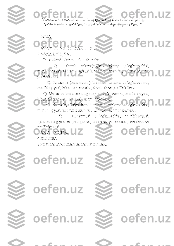 Mavzu: ,,Rikketsiozlar morfologiyasi, strukturasi, tarqalganligi
keltirib chiqaruvchi kasalliklari laboratoriya diagnostikasi.’’
REJA:
1.MAVZUNING DOLZARBLIGI.
2.NAZARIY QISM. 
     1). Rikketsiozlar haqida tushuncha .
          2).   Toshmali   terlama(tif)kasalligining   qo’zg’atuvchisi,
morfologiyasi,epidemiologiyasi,laborator   tashxisi,   davolash   va
profilaktikasi.
          3).   Endemik   (kalamushli)   toshmali   terlama   qo’zg’atuvchisi,
morfologiyasi, laborator tashxisi, davolash va profilaktikasi.
     4). Marsel isitmasi kasalligining qo’zg’atuvchisi, morfologiyasi,
laborator tashxisi, davolash va profilaktikasi.
          5).   Shimoliy   Osiyo   kanali   toshmali   terlama   qo’zg’atuvchisi,
morfologiyasi, laborator tashxisi, davolash va profilaktikasi.
          6).     Ku-isitmasi   qo’zg’atuvchisi,   morfologiyasi,
epidemiologiyasi   va   patogenezi,   laboratoriya   tashxisi,   davolash   va
profilaktikasi.
3.AMALIY QISM.
4.XULOSA.
5.FOYDALANILGAN ADABIYOTLAR. 
         