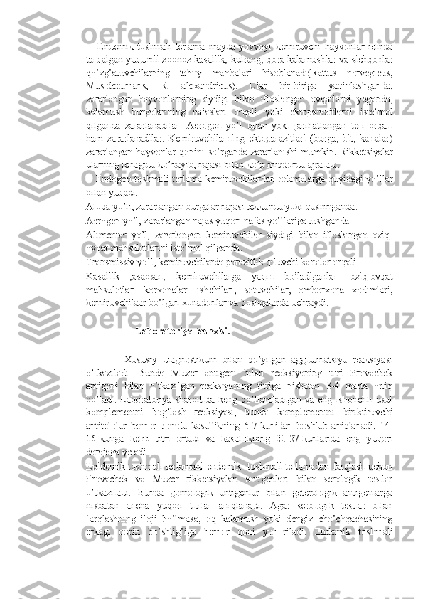       Endemik   toshmali   terlama   mayda   yovvoyi   kemiruvchi   hayvonlar   ichida
tarqalgan yuqumli zoonoz kasallik; kulrang, qora kalamushlar va sichqonlar
qo’zg’atuvchilarning   tabiiy   manbalari   hisoblanadi(Rattus   norvegicus,
Mus.decumans,   R.   alexandricus).   Ular   bir-biriga   yaqinlashganda,
zararlangan   hayvonlarning   siydigi   bilan   ifloslangan   ovqatlarni   yeganda,
kalamush   burgalarining   najaslari   orqali   yoki   ektoparazitlarni   iste’mol
qilganda   zararlanadilar.   Aerogen   yo’l   bilan   yoki   jarihatlangan   teri   orqali
ham   zararlanadilar.   Kemiruvchilarning   ektoparazitlari   (burga,   bit,   kanalar)
zararlangan  hayvonlar  qonini  so’rganda zararlanishi  mumkin. Rikketsiyalar
ularning ichagida ko’payib, najasi bilan ko’p miqdorda ajraladi.
     Endogen toshmali terlama kemiruvchilardan odamalarga quyidagi yo’llar
bilan yuqadi.
Aloqa yo’li, zararlangan burgalar najasi tekkanda yoki qashinganda.
Aerogen yo’l, zararlangan najas yuqori nafas yo’llariga tushganda.
Alimentar   yo’l,   zararlangan   kemiruvchilar   siydigi   bilan   ifloslangan   oziq-
ovqat mahsulotlarini iste’mol qilganda.
Transmissiv yo’l, kemiruvchilarda parazitlik qiluvchi kanalar orqali.
Kasallik   ,asaosan,   kemiruvchilarga   yaqin   bo’ladiganlar:   oziq-ovqat
mahsulotlari   korxonalari   ishchilari,   sotuvchilar,   omborxona   xodimlari,
kemiruvchilaar bo’lgan xonadonlar va boshqalarda uchraydi.
                    Laboratoriya tashxisi.  
              Xususiy   diagnostikum   bilan   qo’yilgan   agglutinatsiya   reaksiyasi
o’tkaziladi.   Bunda   Muzer   antigeni   bilan   reaksiyaning   titri   Provachek
antigeni   bilan   o’tkazilgan   reaksiyaning   titriga   nisbatan   3-4   marta   ortiq
bo’ladi.   Laboratoriya   sharoitida   keng   qo’llaniladigan   va   eng   ishonchli   usul
komplementni   bog’lash   reaksiyasi,   bunda   komplementni   biriktiruvchi
antitelolar   bemor   qonida   kasallikning   6-7-kunidan   boshlab   aniqlanadi,   14-
16-kunga   kelib   titri   ortadi   va   kasallikning   20-27-kunlarida   eng   yuqori
darajaga yetadi.
Epidemik toshmali terlamani endemik   toshmali terlamadan farqlash uchun
Provachek   va   Muzer   rikketsiyalari   antigenlari   bilan   serologik   testlar
o’tkaziladi.   Bunda   gomologik   antigenlar   bilan   geterologik   antigenlarga
nisbatan   ancha   yuqori   titrlar   aniqlanadi.   Agar   serologik   testlar   bilan
farqlashning   iloji   bo’lmasa,   oq   kalamush   yoki   dengiz   cho’chqachasining
erkagi   qorin   bo’shlig’iga   bemor   qoni   yuboriladi.   Endemik   toshmali 