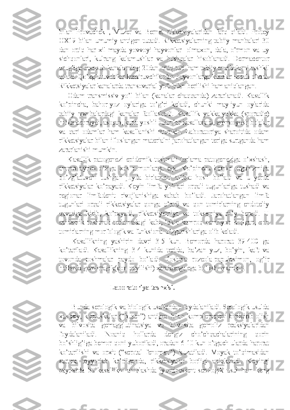 bilan   Provachek   ,   Muzer   va   Bernet   rikketsiyalaridan   farq   qiladi.   Protey
OX19   bilan   umumiy   antigen   tutadi.   Rikketsiyalarning   tabiiy   manbalari   30
dan   ortiq   har   xil   mayda   yovvoyi   hayvonlar-   olmaxon,   dala,   o’rmon   va   uy
sichqonlari,   kulrang   kalamushlar   va   boshqalar   hisoblanadi.   Dermacentor
urug’iga mansub kanalarning 20dan ortiq turi ham tabiiy manbalarni tashkil
qiladi. Qo’zg’atuvchilar kemiruvchilardan hayvonlarga kanalar orqali o’tadi.
Rikketsiyalar kanalarda transovarial yo’l bilan berilishi ham aniqlangan.
      Odam   transmissiv   yo’l   bilan   (kanalar   chaqqanda)   zararlanadi.   Kasallik
ko’pincha,   bahor-yoz   oylariga   to’g’ri   keladi,   chunki   may-iyun   oylarida
tabiiy   manbalardagi   kanalar   faollashadi.   Kasallik   yakka-yakka   (sporadic)
holda uchraydi, asosan, katta yoshli odamlar kasallanadi, ammo yosh bolalar
va   qari   odamlar   ham   kasallanishi   mumkin.   Laboratoriya   sharoitida   odam
rikketsiyalar bilan ifloslangan materialni jarohatlangan teriga surtganda ham
zararlanishi mumkin. 
      Kasallik   patogenezi   epidemik   toshmali   terlama   patogeneziga   o’xshash,
ammo   ayrim   o’ziga   xos   tomonlarga   ega.   Ko’pincha   bemor   organizmiga
qo’zg’atuvchi   tushgan   joyda   birlamchi   affekt   hosil   bo’ladi   va   u   yerda
rikketsiyalar   ko’payadi.   Keyin   limfa   yo’llari   orqali   tugunlariga   tushadi   va
regionar   limfadenit   rivojlanishiga   sabab   bo’ladi.   Jarohatlangan   limfa
tugunlari   orqali   rikketsiyalar   qonga   o’tadi   va   qon   tomirlarning   endoteliy
qavatiga   kirib,   ko’payadi,   rikketsiyemiya   va   toksemiya   ro’y   beradi.   U
epidemik   toshmali   terlamadagi   kabi,   lekin   kamroq   namoyon   bo;lgan,   qon
tomirlarning morfologik va funksional o’zgarishlariga olib keladi.
      Kasallikning   yashirin   davri   3-5   kun.   Bemorda   harorat   39-40C   ga
ko’tariladi.   Kasallikning   3-4   kunida   terida,   ba’zan   yuz,   bo’yin,   kaft   va
tovonda   toshmalar   paydo   bo’ladi.   Toshma   rozeola-papulasimon,   og’ir
hollarda gemorragik(qon quyilishi) xarakterga ega bo’lishi mumkin.
                              Laboratoriya tashxisi.
            Bunda serologik va biologik usullardan foydalaniladi. Serologik usulda
xususiy,   korpuskular   (“butun”)   antigen   bilan   komplementni   biriktirib   olish
va   bilvosita   gemagglutinatsiya   va   bilvosita   gemoliz   reaksiyalaridan
foydalaniladi.   Noaniq   hollarda   dengiz   cho’chqachalarining   qorin
bo’shlig’iga bemor qoni yuboriladi, oradan 6-10 kun o’tgach ularda harorat
ko’tarilishi   va   orxit   (“scrotal   fenomen”)   kuzatiladi.   Moyak   to’qimasidan
surtma   tayyorlab   ko’rilganda,   rikketsiyalar   borligi   aniqlanadi.   Keyingi
paytlarda   bu   kasallikni   aniqlashda   lyuminessent-serologik   usul   ham   keng 