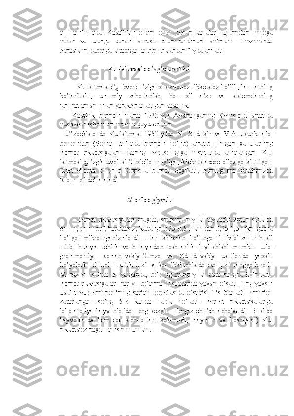 qo’llanilmoqda.   Kasallikni   oldini   olish   uchun   kanalar   hujumidan   himoya
qilish   va   ularga   qarshi   kurash   chora-tadbirlari   ko’riladi.   Davolashda
tetrasiklin qatoriga kiradigan antibiotiklardan foydalaniladi.
                        
                            Ku-isitmasi qo’zg’atuvchisi
   
         Ku-isitmasi (Q-fever) o’ziga xos zoonoz rikketsioz bo’lib, haroratning
ko’tarilishi,   umumiy   zaharlanish,   har   xil   a’zo   va   sistemalarning
jarohatlanishi bilan xarakterlanadigan kasallik.
      Kasallik   birinchi   marta   1933-yili   Avstraliyaning   Kvinslend   shtatida
qushxona ishchilari orasida qayd etilgan. 
    O’zbekistonda   Ku-isitmasi   1950-yilda   N.I.Xodukin   va   V.A.Lisunkinalar
tomonidan   (Sobiq   Ittifoqda   birinchi   bo’lib)   ajratib   olingan   va   ularning
Bernet   rikketsiyalari   ekanligi   virusologiya   institutida   aniqlangan.   Ku-
isitmasi qo’zg’atuvchisi Coxiella urug’iga, Rickrttsiaceae oilasiga kiritilgan.
Chet   ellarda   ko’proq   Coxiella   burneti   deyiladi,   bizning   mamlakatimizda
R.burneti deb ataladi.
                                       Morfologiyasi . 
            Bernet   rikketsiyalari   mayda,   sharsimon   yoki   tayoqchasimon   shaklda
bo’lib, polimorf, harakatsiz, kattaligi 0,25-0,5 mkm dan 0,25-1,5 mkm gacha
bo’lgan   mikroorganizmlardir.   Ular   ikkitadan,   bo’lingan   ip  kabi   zanjir   hosil
qilib,   hujayra   ichida   va   hujayradan   tashqarida   joylashishi   mumkin.   Ular
grammanfiy,   Romanovskiy-Gimza   va   Zdrodovskiy   usullarida   yaxshi
bo’yaladi.   Birinchi   usulda   qizil-safsar,   ikkinchisida   esa   qizil   rangga   kiradi.
Morozov   usulida   bo’yalganda,   to’q   jigarrang   yoki   qora   rangda   ko’rinadi.
Bernet   rikketsiyalari   har   xil   to’qima  hosilalarida   yaxshi   o’sadi.   Eng   yaxshi
usul   tovuq   embrionining   sariqli   qopchasida   o’stirish   hisoblanadi.   Embrion
zararlangan   so’ng   5-8   kunda   halok   bo’ladi.   Bernet   rikketsiyalariga
laboratoriya   hayvonlaridan   eng   sezgiri-   dengiz   cho’chqachalaridir.   Boshqa
hayvonlarda   ham   (oq   sichqonlar,   kalamush,   maymun   va   boshqalar)   Ku-
rikketsioz paydo qilishi mumkin. 