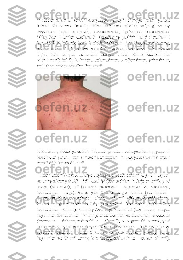 moddalar   ta’sirida   sensibilizatsiyalanish   tufayli   allergiya   holati   yuzaga
keladi.   Ku-isitmasi   kasalligi   bilan   ko’pincha   qishloq   xo’jaligi   va   uy
hayvonlari   bilan   aloqador,   qushxonalarda,   go’sht-sut   korxonalarida
ishlaydigan   odamlar   kasallanadi.   Kasallikning   yashirin   davri   o’rtacha   20
kun.   65-70%   hollarda   kasallik   o’tkir   boshlanadi:   junjikish,   yuqori   harorat,
kuchli   bosh   og’rig’I,   ishtaha   yo’qolishi,   terlash,   muskul   va   bo’g’imlarda
og’riq   kabi   belgilar   bemorlarni   bezovta   qiladi.   Klinik   kechishi   har
xil(polimorf)   bo’lib,   ko’pincha   terlamasimon,   zotiljamsimon,   grippsimon,
aralash va boshqa shakllari farqlanadi.
                             
Rikketsioz , rikketsiya keltirib chiqaradigan odam va hayvonlarning yuqumli
kasalliklari guruhi : qon so'ruvchi artropodlar - infektsiya tashuvchisi orqali
tarqalishi bilan tavsiflanadi.
   Odamlarda rikketsioz.Bularga quyidagilar kiradi: epidemik, yoki lousy, tif
va uning takroriy shakli - Brill kasalligi (tashuvchilar - bitlar); endemik, yoki
burga   (kalamush),   tif   (patogen   rezervuar   -   kalamush   va   sichqonlar,
tashuvchilar   -   burga):   Marsel   yoki   O'rta   er   dengizi   isitmasi   (suv   ombori   -
Shomil   va   itlar,   tashuvchilar   -   Shomil):   Shomil   Rikketsioz,   yoki   Shomil
bilan yuqadigan tif. Shimoliy Osiyo (suv ombori - kemiruvchilar, shomillar,
tashuvchilar - Shomil): Shimoliy Avstraliya Shomil tifi (suv ombori - mayda
hayvonlar,   tashuvchilar   -   Shomil);   chechaksimon   va   pufakchali   Rikketsioz
(rezervuar — sichqon, tashuvchilar — Shomil); tsutsugamushi isitmasi, yoki
tsutsugamushi   yoki   yapon   daryosi   isitmasi   (suv   ombori   -   kemiruvchilar   va
shomillar,   vektorlar   -   Shomil);   Ku   isitmasi   (suv   ombori   -   yovvoyi   va   uy
hayvonlari   va   Shomillarning   ko'p   turlari,   tashuvchilar   -   asosan   Shomil); 