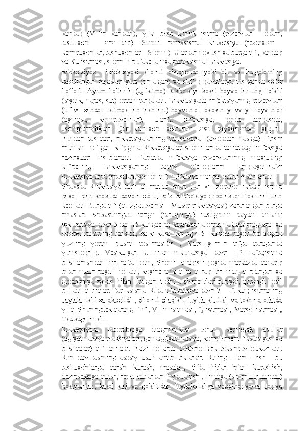 xandaq   (Volin   xandaqi),   yoki   besh   kunlik   isitma   (rezervuar   -   odam,
tashuvchi   -   tana   biti):   Shomil   paroksismal   Rikketsiya   (rezervuar   -
kemiruvchilar, tashuvchilar - Shomil). Ulardan noxush va burga tifi, xandaq
va Ku isitmasi, shomilli pufakchali va paroksismal Rikketsiya.
Rikketsiyoz     infektsiyasi   shomil   chaqqanda   yoki   bit   va   burgalarning
kasallangan   najaslari   yara   (tirnalgan)   va   shilliq   qavatlarga   tushganda   sodir
bo ladi.   Ayrim   hollarda   (Q-isitma)   Rikketsiya   kasal   hayvonlarning   oqishiʻ
(siydik,   najas,   sut)   orqali   tarqaladi.   Rikketsiyada   infektsiyaning   rezervuari
(tif   va   xandaq   isitmasidan   tashqari)   hayvonlar,   asosan   yovvoyi   hayvonlar
(ayniqsa,   kemiruvchilar),   ularda   infektsiya,   qoida   tariqasida,
asemptomatikdir.   Qon   so'ruvchi   vektorlar   kasal   hayvonlardan   yuqadi.
Bundan   tashqari,   rikketsiyalarning   transovarial   (avloddan   naslga)   o tishi	
ʻ
mumkin   bo lgan   ko pgina   Rikketsiyalar   shomillarida   tabiatdagi   infeksiya	
ʻ ʻ
rezervuari   hisoblanadi.   Tabiatda   infektsiya   rezervuarining   mavjudligi
ko pchilik   Rikketsiyaning   tabiiy   o choqlarini   aniqlaydi.Ba zi	
ʻ ʻ ʼ
Rikketsiyalarda (masalan, yomon tif) infektsiya manbai odam hisoblanadi.
Shaxsda   Rikketsiya   turli   alomatlar   bilan   har   xil   zo'ravonlikdagi   isitma
kasalliklari shaklida davom etadi; ba zi Rikketsiyalar xarakterli toshma bilan	
ʼ
kechadi.  Burga tifi  (qo'zg'atuvchisi   -  Muser   rikketsiyasi)   zararlangan  burga
najaslari   shikastlangan   teriga   (taroqlarga)   tushganda   paydo   bo'ladi;
inkubatsiya davri 5 dan 15 kungacha; xarakterli alomat nafaqat magistral va
ekstremitalarning   terisida,   balki   kasallikning   4-5-   kunida   paydo   bo'ladigan
yuzning   yorqin   pushti   toshmasidir   ;   Kurs   yomon   tifga   qaraganda
yumshoqroq.   Vesikulyar   R.   bilan   inkubatsiya   davri   1-2   hafta;isitma
boshlanishidan   bir   hafta   oldin,   Shomil   chaqishi   joyida   markazda   qabariq
bilan   muhr   paydo   bo'ladi,   keyinchalik   qora   qoraqo'tir   bilan   qoplangan   va
giperemiya zonasi bilan o'ralgan: toshma elementlari quriydi, qorong'i hosil
bo'ladi. qobiqlar. Paroksismal R.da inkubatsiya davri 7—10 kun; isitmaning
qaytalanishi xarakterlidir; Shomil chaqishi  joyida siqilish va toshma odatda
yo'q. Shuningdek qarang: Tif , Volin isitmasi , Q isitmasi , Marsel isitmasi ,
Tsutsugamushi .
Rikketsiyani   laboratoriya   diagnostikasi   uchun   serologik   usullar
(aglyutinatsiya reaksiyalari, gemagglyutinatsiya, komplement fiksatsiyasi va
boshqalar)   qo llaniladi.   Ba'zi   hollarda   bakteriologik   tekshiruv   o'tkaziladi.	
ʻ
R.ni   davolashning   asosiy   usuli   antibiotiklardir.   R.ning   oldini   olish   -   bu
tashuvchilarga   qarshi   kurash,   masalan,   tifda   bitlar   bilan   kurashish,
dezinseksiya qilish, repellentlardan foydalanish , himoya (shom hujumidan)
kostyumlar,   kasal   suti   va   go'shtidan   foydalanishga   veterinariya-sanitariya 