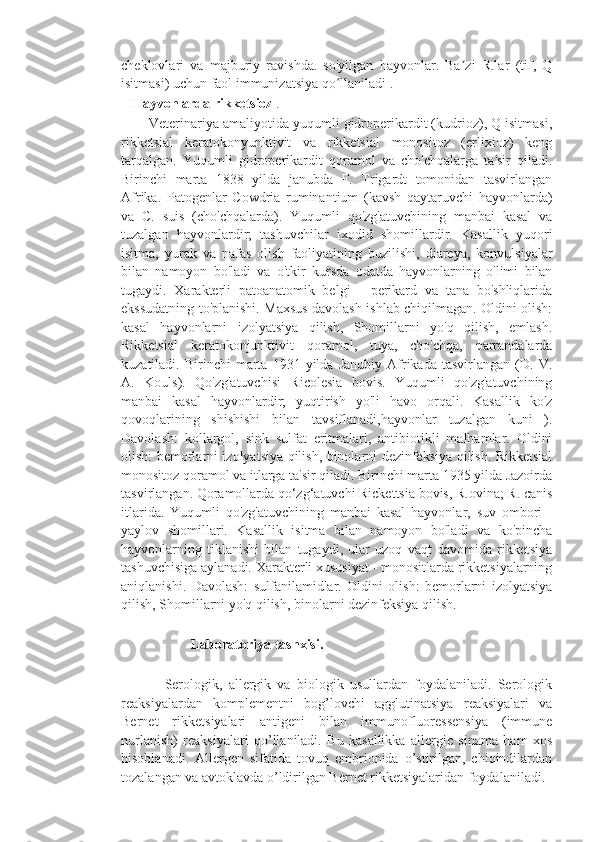 cheklovlari   va   majburiy   ravishda.   so'yilgan   hayvonlar.   Ba zi   R.lar   (tif,   Qʼ
isitmasi) uchun faol immunizatsiya qo llaniladi .	
ʻ
   Hayvonlarda rikketsioz  .
       Veterinariya amaliyotida yuqumli gidroperikardit (kudrioz), Q isitmasi,
rikketsial   keratokonyunktivit   va   rikketsial   monositoz   (erlixioz)   keng
tarqalgan.   Yuqumli   gidroperikardit   qoramol   va   cho'chqalarga   ta'sir   qiladi.
Birinchi   marta   1838   yilda   janubda   F.   Trigardt   tomonidan   tasvirlangan
Afrika.   Patogenlar   Cowdria   ruminantium   (kavsh   qaytaruvchi   hayvonlarda)
va   C.   suis   (cho'chqalarda).   Yuqumli   qo'zg'atuvchining   manbai   kasal   va
tuzalgan   hayvonlardir;   tashuvchilar   ixodid   shomillardir.   Kasallik   yuqori
isitma,   yurak   va   nafas   olish   faoliyatining   buzilishi,   diareya,   konvulsiyalar
bilan   namoyon   bo'ladi   va   o'tkir   kursda   odatda   hayvonlarning   o'limi   bilan
tugaydi.   Xarakterli   patoanatomik   belgi   -   perikard   va   tana   bo'shliqlarida
ekssudatning to'planishi. Maxsus davolash ishlab chiqilmagan. Oldini olish:
kasal   hayvonlarni   izolyatsiya   qilish,   Shomillarni   yo'q   qilish,   emlash.
Rikketsial   keratokonjunktivit   qoramol,   tuya,   cho'chqa,   parrandalarda
kuzatiladi.  Birinchi   marta   1931   yilda   Janubiy   Afrikada   tasvirlangan   (D.  V.
A.   Kouls).   Qo'zg'atuvchisi   Ricolesia   bovis.   Yuqumli   qo'zg'atuvchining
manbai   kasal   hayvonlardir;   yuqtirish   yo'li   havo   orqali.   Kasallik   ko'z
qovoqlarining   shishishi   bilan   tavsiflanadi,hayvonlar   tuzalgan   kuni   ).
Davolash:   kollargol,   sink   sulfat   eritmalari,   antibiotikli   malhamlar.   Oldini
olish: bemorlarni izolyatsiya qilish, binolarni dezinfeksiya qilish. Rikketsial
monositoz qoramol va itlarga ta'sir qiladi. Birinchi marta 1935 yilda Jazoirda
tasvirlangan. Qoramollarda qo‘zg‘atuvchi Rickettsia bovis, R.ovina; R. canis
itlarida.   Yuqumli   qo'zg'atuvchining   manbai   kasal   hayvonlar,   suv   ombori   -
yaylov   shomillari.   Kasallik   isitma   bilan   namoyon   bo'ladi   va   ko'pincha
hayvonlarning   tiklanishi   bilan   tugaydi,   ular   uzoq   vaqt   davomida   rikketsiya
tashuvchisiga aylanadi. Xarakterli xususiyat - monositlarda rikketsiyalarning
aniqlanishi.   Davolash:   sulfanilamidlar.   Oldini   olish:   bemorlarni   izolyatsiya
qilish, Shomillarni yo'q qilish, binolarni dezinfeksiya qilish.
                    Laboratoriya tashxisi.  
              Serologik,   allergik   va   biologik   usullardan   foydalaniladi.   Serologik
reaksiyalardan   komplementni   bog’lovchi   agglutinatsiya   reaksiyalari   va
Bernet   rikketsiyalari   antigeni   bilan   immunofluoressensiya   (immune
nurlanish)   reaksiyalari   qo’llaniladi.   Bu   kasallikka   allergic   sinama   ham   xos
hisoblanadi.   Allergen   sifatida   tovuq   embrionida   o’stirilgan,   chiqindilardan
tozalangan va avtoklavda o’ldirilgan Bernet rikketsiyalaridan foydalaniladi. 