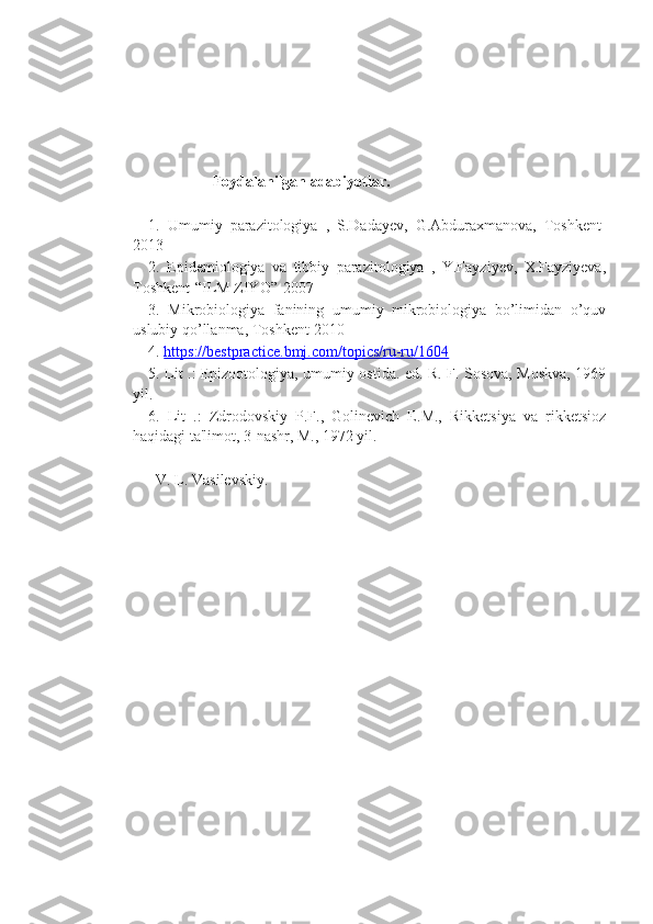                                Foydalanilgan adabiyotlar.
1.   Umumiy   parazitologiya   ,   S.Dadayev,   G.Abduraxmanova,   Toshkent-
2013
2.   Epidemiologiya   va   tibbiy   parazitologiya   ,   Y.Fayziyev,   X.Fayziyeva,
Toshkent-“ILM ZIYO”-2007
3.   Mikrobiologiya   fanining   umumiy   mikrobiologiya   bo’limidan   o’quv
uslubiy qo’llanma, Toshkent-2010
4.  https://bestpractice.bmj.com/topics/ru-ru/1604
5. Lit .: Epizootologiya, umumiy ostida. ed. R. F. Sosova, Moskva, 1969
yil.
6.   Lit   .:   Zdrodovskiy   P.F.,   Golinevich   E.M.,   Rikketsiya   va   rikketsioz
haqidagi ta'limot, 3-nashr, M., 1972 yil.
  V. L. Vasilevskiy. 