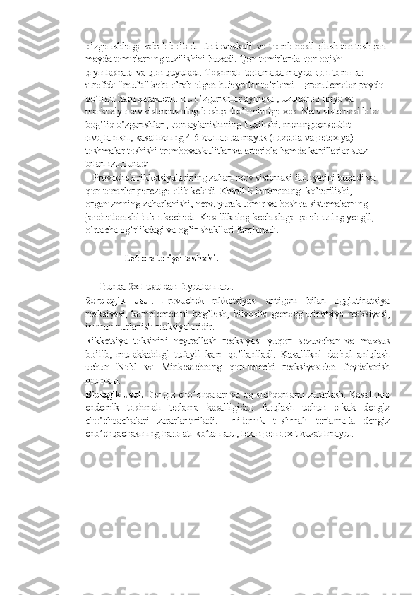 o’zgarishlarga sabab bo’ladi. Endovaskulit va tromb hosil qilishdan tashqari 
mayda tomirlarning tuzilishini buzadi. Qon tomirlarda qon oqishi 
qiyinlashadi va qon quyuladi. Toshmali terlamada mayda qon tomirlar 
atrofida “mufti” kabi o’rab olgan hujayralar to’plami – granulemalar paydo 
bo’lishi ham xarakterli. Bu o’zgarishlar ayniqsa , uzunchoq miya va 
markaziy nerv sistemasining boshqa bo’limlariga xos. Nerv sistemasi bilan 
bog’liq o’zgarishlar , qon aylanishining buzilishi, meningoensefalit 
rivojlanishi, kasallikning 4-6 kunlarida mayds (rozeola va petexiya) 
toshmalar toshishi trombovaskulitlar va arteriola hamda kapillarlar stazi 
bilan izohlanadi.
   Provachek rikketsiyalarining zahari nerv sistemasi faoliyatini buzadi va 
qon tomirlar pareziga olib keladi. Kasallik haroratning  ko’tarilishi, 
organizmning zaharlanishi, nerv, yurak-tomir va boshqa sistemalarning 
jarohatlanishi bilan kechadi. Kasallikning kechishiga qarab uning yengil, 
o’rtacha og’rlikdagi va og’ir shakllari farqlanadi.
                Laboratoriya tashxisi. 
      Bunda 2xil usuldan foydalaniladi:
Serologik   usul .   Provachek   rikketsiyasi   antigeni   bilan   agglutinatsiya
reaksiyasi,   komplementni   bog’lash,   bilvosita   gemagglutinatsiya   reaksiyasi,
immun nurlanish reaksiyalaridir.
Rikketsiya   toksinini   neytrallash   reaksiyasi   yuqori   sezuvchan   va   maxsus
bo’lib,   murakkabligi   tufayli   kam   qo’llaniladi.   Kasallikni   darhol   aniqlash
uchun   Nobl   va   Minkevichning   qon-tomchi   reaksiyasidan   foydalanish
mumkin.
Biologik usul.   Dengiz cho’chqalari va oq sichqonlarni zararlash. Kasallikni
endemik   toshmali   terlama   kasalligidan   farqlash   uchun   erkak   dengiz
cho’chqachalari   zararlantiriladi.   Epidemik   toshmali   terlamada   dengiz
cho’chqachasining harorati ko’tariladi, lekin periorxit kuzatilmaydi.
    