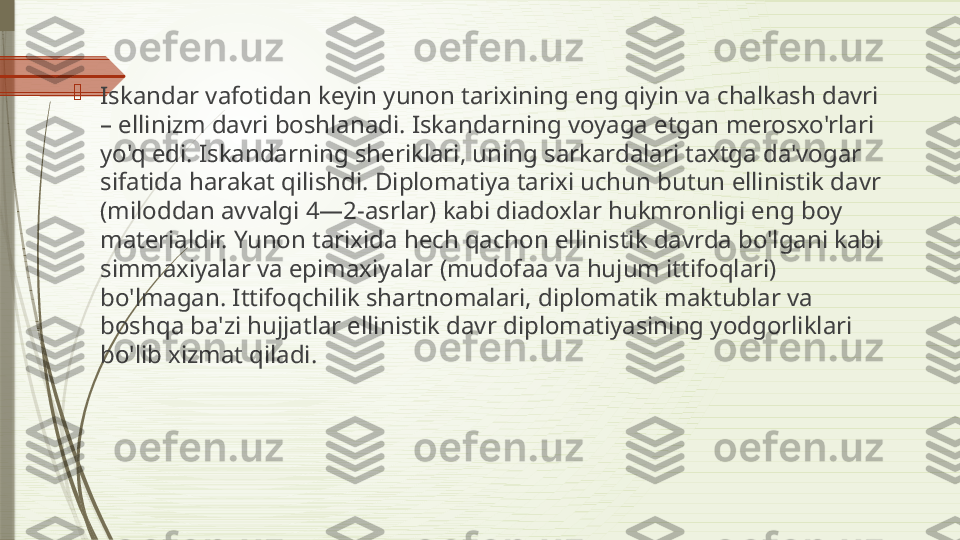 
Iskandar vafotidan keyin yunon tarixining eng qiyin va chalkash davri 
– ellinizm davri boshlanadi. Iskandarning voyaga etgan merosxo'rlari 
yo'q edi. Iskandarning sheriklari, uning sarkardalari taxtga da'vogar 
sifatida harakat qilishdi. Diplomatiya tarixi uchun butun ellinistik davr 
(miloddan avvalgi 4—2-asrlar) kabi diadoxlar hukmronligi eng boy 
materialdir. Yunon tarixida hech qachon ellinistik davrda bo'lgani kabi 
simmaxiyalar va epimaxiyalar (mudofaa va hujum ittifoqlari) 
bo'lmagan. Ittifoqchilik shartnomalari, diplomatik maktublar va 
boshqa ba'zi hujjatlar ellinistik davr diplomatiyasining yodgorliklari 
bo'lib xizmat qiladi.              