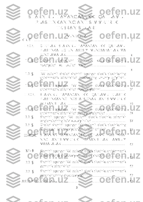SHARNIRLI TAYANGAN IKKI QATLAMLI
PLASTINKANING ANTISIMMETRIK
TEBRANISHLARI
MUNDARIJA
KIRISH  ………………………………………………… ……………… … .. .
3
   I-BOB. CHETLARI   SHARNIRLI   TAYANGAN   IKKI   QATLAMLI
PLASTINKA   UCHUN   ASOSIY   MUNOSABATLAR   VA
TENGLAMALAR.......................................................................
8
1.1- §. Qatlamli   plastinkalarni   hisoblashni   statik   va   dinamik
nazariyalari   va   usullari   rivoji …………...............................
…….
8
1.2- §. Ikki   qatlamli   chetlari   sharnirli   tayangan   elastik   plastinkaning
antisimmetrik   tebranishlari   masalasining   umumiy   qo’yilishi . .
… . 19
1.3 - § . Sharnirli   tayangan   ikki   qatlamli   elastik   plastinkaning
antisimmetrik tebranishlari masalasi yechimi.............................   24
II-BOB. SHARNIRLI   TAYANGAN   IKKI   QATLAMLI   ELASTIK
PLASTINKANING   NOSTATSIONAR   ANTISIMMETRIK
TEBRANISHLARI  ……………………….…..………………..
32
2.1- §. Sharnirli   tayangan   ikki   qatlamli   elastik   plastinkaning
antisimmetrik tebranishlari taqribiy tenglamalari  .. ………….... 38
2.2- §. Sharnirli   tayangan   ikki   qatlamli   elastik   plastinka   tebranish
tenglamalarining ba’zi xususiy hollari  ………………………… 57
2.3- §. Chetlari   sharnirli   tayangan   ikki   qatlamli   elastik   plastinkaning
kuchlangan-deformatsiyalangan holatini aniqlash  …………..…
57
III - BOB . SHARNIRLI TAYANGAN IKKI QATLAMLI PLASTINKA-
NING   ANTISIMMETRIK   TEBRANISHLARI   AMALIY
MASALALARI...........................................................................
63
3.1- §
  Sharnirli tayangan ikki qatlamli elastik plastinka antisimmetrik
tebranishlarida chegaraviy va tutashlik shartlari..........................
63
3.2- § Sharnirli tayangan ikki qatlamli elastik plastinka antisimmetrik
garmonik tebranishlari  ................................................................ 63
3.3 - § Sharnirli tayangan ikki qatlamli elastik plastinka antisimmetrik
tebranishlarining chastotaviy tahlili............................................. 63
ASOSIY XULOSALAR…...……………………………………….……….... 63
3 
