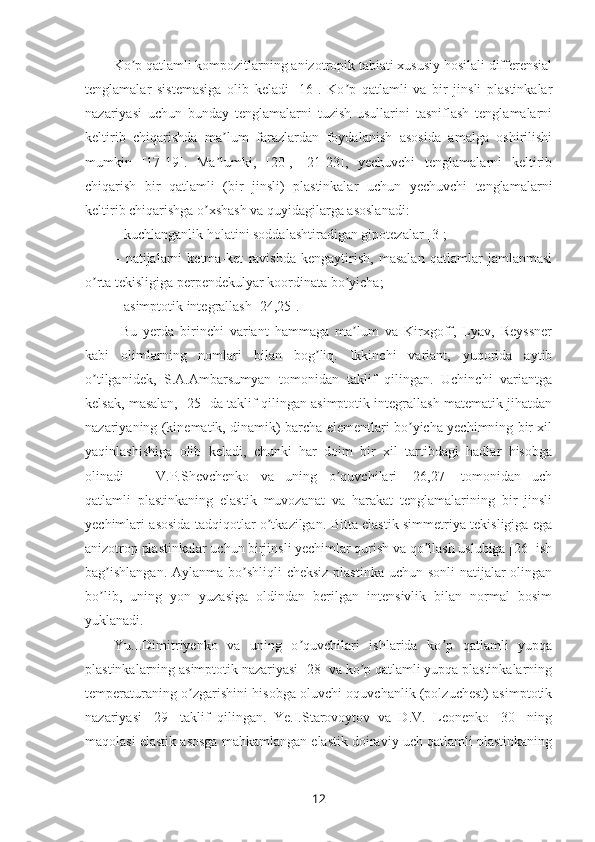 Ko p qatlamli kompozitlarning anizotropik tabiati xususiy hosilali differensialʼ
tenglamalar   sistemasiga   olib   keladi   [16].   Ko p   qatlamli   va   bir   jinsli   plastinkalar	
ʼ
nazariyasi   uchun   bunday   tenglamalarni   tuzish   usullarini   tasniflash   tenglamalarni
keltirib   chiqarishda   ma lum   farazlardan   foydalanish   asosida   amalga   oshirilishi	
ʼ
mumkin   [17-19].   Ma lumki,   [20],   [21-23],   yechuvchi   tenglamalarni   keltirib
ʼ
chiqarish   bir   qatlamli   (bir   jinsli)   plastinkalar   uchun   yechuvchi   tenglamalarni
keltirib chiqarishga o xshash va quyidagilarga asoslanadi:	
ʼ
– kuchlanganlik holatini soddalashtiradigan gipotezalar [3];
–   natijalarni   ketma-ket   ravishda   kengaytirish,   masalan   qatlamlar   jamlanmasi
o rta tekisligiga perpendekulyar koordinata bo yicha;	
ʼ ʼ
– asimptotik integrallash [24,25].
Bu   yerda   birinchi   variant   hammaga   ma lum   va   Kirxgoff,   Lyav,   Reyssner	
ʼ
kabi   olimlarning   nomlari   bilan   bog liq.   Ikkinchi   variant,   yuqorida   aytib	
ʼ
o tilganidek,   S.A.Ambarsumyan   tomonidan   taklif   qilingan.   Uchinchi   variantga	
ʼ
kelsak, masalan, [25] da taklif qilingan asimptotik integrallash matematik jihatdan
nazariyaning (kinematik, dinamik) barcha elementlari bo yicha yechimning bir xil	
ʼ
yaqinlashishiga   olib   keladi,   chunki   har   doim   bir   xil   tartibdagi   hadlar   hisobga
olinadi V.P.Shevchenko   va   uning   o quvchilari   [26,27]   tomonidan   uch	
ʼ
qatlamli   plastinkaning   elastik   muvozanat   va   harakat   tenglamalarining   bir   jinsli
yechimlari asosida tadqiqotlar o tkazilgan. Bitta elastik simmetriya tekisligiga ega	
ʼ
anizotrop plastinkalar uchun birjinsli yechimlar qurish va qo llash uslubiga [26] ish	
ʼ
bag ishlangan.  Aylanma bo shliqli  cheksiz plastinka uchun sonli  natijalar  olingan	
ʼ ʼ
bo lib,   uning   yon   yuzasiga   oldindan   berilgan   intensivlik   bilan   normal   bosim
ʼ
yuklanadi. 
Yu.I.Dimitriyenko   va   uning   o quvchilari   ishlarida   ko p   qatlamli   yupqa	
ʼ ʼ
plastinkalarning asimptotik nazariyasi [28] va ko p qatlamli yupqa plastinkalarning	
ʼ
temperaturaning o zgarishini hisobga oluvchi oquvchanlik (polzuchest) asimptotik	
ʼ
nazariyasi   [29]   taklif   qilingan.   Ye.I.Starovoytov   va   D.V.   Leonenko   [30]   ning
maqolasi elastik asosga mahkamlangan elastik doiraviy uch qatlamli plastinkaning
12 