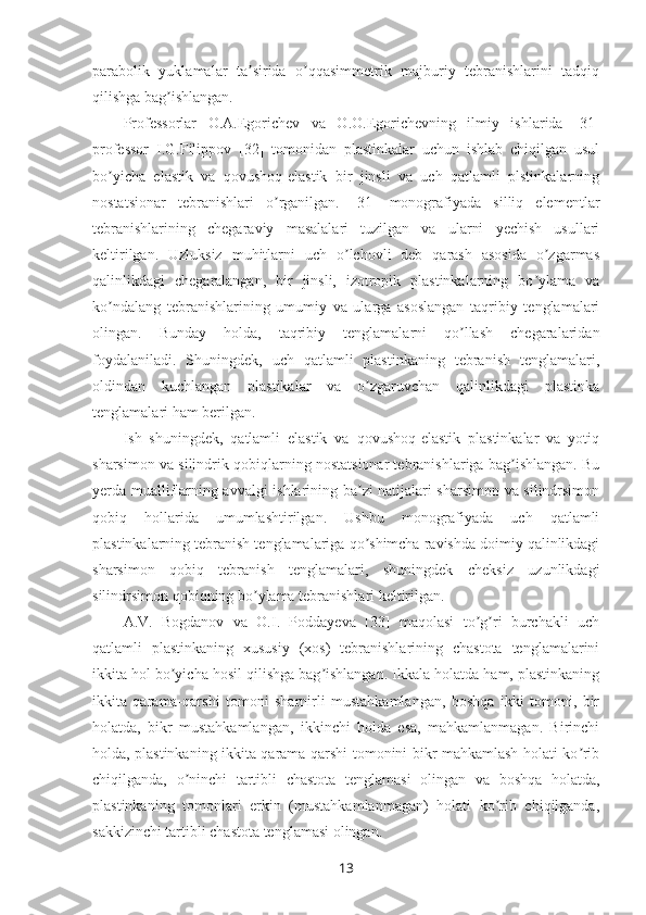 parabolik   yuklamalar   ta sirida   o qqasimmetrik   majburiy   tebranishlarini   tadqiqʼ ʼ
qilishga bag ishlangan. 	
ʼ
Professorlar   O.A.Egorichev   va   O.O.Egorichevning   ilmiy   ishlarida   [31]
professor   I.G.Filippov   [32]   tomonidan   plastinkalar   uchun   ishlab   chiqilgan   usul
bo yicha   elastik   va   qovushoq-elastik   bir   jinsli   va   uch   qatlamli   plstinkalarning	
ʼ
nostatsionar   tebranishlari   o rganilgan.   [31]   monografiyada   silliq   elementlar	
ʼ
tebranishlarining   chegaraviy   masalalari   tuzilgan   va   ularni   yechish   usullari
keltirilgan.   Uzluksiz   muhitlarni   uch   o lchovli   deb   qarash   asosida   o zgarmas	
ʼ ʼ
qalinlikdagi   chegaralangan,   bir   jinsli,   izotropik   plastinkalarning   bo ylama   va	
ʼ
ko ndalang   tebranishlarining   umumiy   va   ularga   asoslangan   taqribiy   tenglamalari	
ʼ
olingan.   Bunday   holda,   taqribiy   tenglamalarni   qo llash   chegaralaridan	
ʼ
foydalaniladi.   Shuningdek,   uch   qatlamli   plastinkaning   tebranish   tenglamalari,
oldindan   kuchlangan   plastikalar   va   o zgaruvchan   qalinlikdagi   plastinka	
ʼ
tenglamalari ham berilgan.
Ish   shuningdek,   qatlamli   elastik   va   qovushoq-elastik   plastinkalar   va   yotiq
sharsimon va silindrik qobiqlarning nostatsionar tebranishlariga bag ishlangan. Bu	
ʼ
yerda mualliflarning avvalgi ishlarining ba zi natijalari sharsimon va silindrsimon	
ʼ
qobiq   hollarida   umumlashtirilgan.   Ushbu   monografiyada   uch   qatlamli
plastinkalarning tebranish tenglamalariga qo shimcha ravishda doimiy qalinlikdagi
ʼ
sharsimon   qobiq   tebranish   tenglamalari,   shuningdek   cheksiz   uzunlikdagi
silindrsimon qobiqning bo ylama tebranishlari keltirilgan.	
ʼ
A.V.   Bogdanov   va   O.I.   Poddayeva   [33]   maqolasi   to g ri   burchakli   uch	
ʼ ʼ
qatlamli   plastinkaning   xususiy   (xos)   tebranishlarining   chastota   tenglamalarini
ikkita hol bo yicha hosil qilishga bag ishlangan. Ikkala holatda ham, plastinkaning	
ʼ ʼ
ikkita   qarama-qarshi   tomoni   sharnirli   mustahkamlangan,   boshqa   ikki   tomoni,   bir
holatda,   bikr   mustahkamlangan,   ikkinchi   holda   esa,   mahkamlanmagan.   Birinchi
holda, plastinkaning ikkita qarama-qarshi tomonini bikr mahkamlash holati ko rib	
ʼ
chiqilganda,   o ninchi   tartibli   chastota   tenglamasi   olingan   va   boshqa   holatda,	
ʼ
plastinkaning   tomonlari   erkin   (mustahkamlanmagan)   holati   ko rib   chiqilganda,	
ʼ
sakkizinchi tartibli chastota tenglamasi olingan.
13 