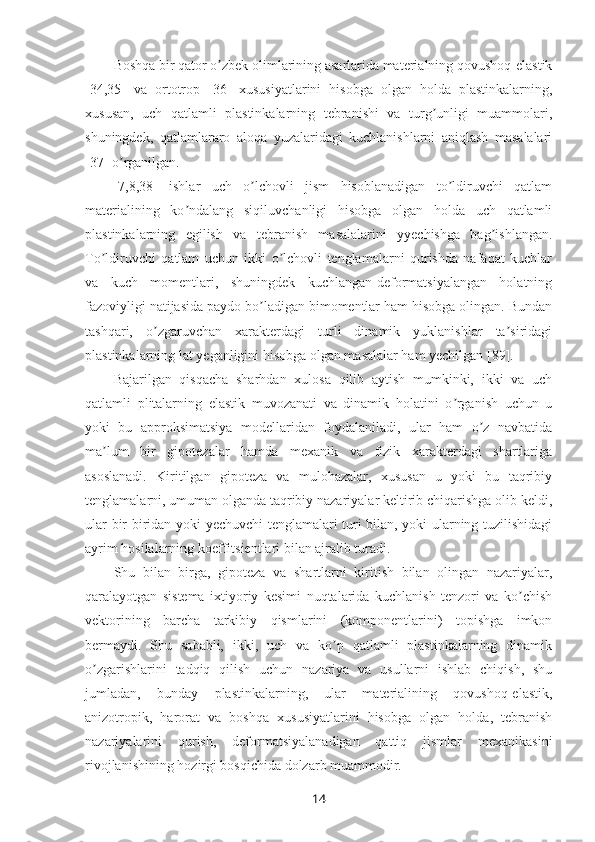 Boshqa bir qator o zbek olimlarining asarlarida materialning qovushoq-elastikʼ
[34,35]   va   ortotrop   [36]   xususiyatlarini   hisobga   olgan   holda   plastinkalarning,
xususan,   uch   qatlamli   plastinkalarning   tebranishi   va   turg unligi   muammolari,	
ʼ
shuningdek,   qatlamlararo   aloqa   yuzalaridagi   kuchlanishlarni   aniqlash   masalalari
[37] o rganilgan.	
ʼ
[7,8,38]   ishlar   uch   o lchovli   jism   hisoblanadigan   to ldiruvchi   qatlam	
ʼ ʼ
materialining   ko ndalang   siqiluvchanligi   hisobga   olgan   holda   uch   qatlamli	
ʼ
plastinkalarning   egilish   va   tebranish   masalalarini   yyechishga   bag ishlangan.	
ʼ
To ldiruvchi   qatlam   uchun   ikki   o lchovli   tenglamalarni   qurishda   nafaqat   kuchlar	
ʼ ʼ
va   kuch   momentlari,   shuningdek   kuchlangan-deformatsiyalangan   holatning
fazoviyligi natijasida paydo bo ladigan bimomentlar ham hisobga olingan. Bundan	
ʼ
tashqari,   o zgaruvchan   xarakterdagi   turli   dinamik   yuklanishlar   ta siridagi	
ʼ ʼ
plastinkalarning lat yeganligini hisobga olgan masalalar ham yechilgan [89].
Bajarilgan   qisqacha   sharhdan   xulosa   qilib   aytish   mumkinki,   ikki   va   uch
qatlamli   plitalarning   elastik   muvozanati   va   dinamik   holatini   o rganish   uchun   u	
ʼ
yoki   bu   approksimatsiya   modellaridan   foydalaniladi,   ular   ham   o z   navbatida	
ʼ
ma lum   bir   gipotezalar   hamda   mexanik   va   fizik   xarakterdagi   shartlariga	
ʼ
asoslanadi.   Kiritilgan   gipoteza   va   mulohazalar,   xususan   u   yoki   bu   taqribiy
tenglamalarni, umuman olganda taqribiy nazariyalar keltirib chiqarishga olib keldi,
ular bir-biridan yoki yechuvchi tenglamalari turi bilan, yoki ularning tuzilishidagi
ayrim hosilalarning koeffitsientlari bilan ajralib turadi.
Shu   bilan   birga,   gipoteza   va   shartlarni   kiritish   bilan   olingan   nazariyalar,
qaralayotgan   sistema   ixtiyoriy   kesimi   nuqtalarida   kuchlanish   tenzori   va   ko chish	
ʼ
vektorining   barcha   tarkibiy   qismlarini   (komponentlarini)   topishga   imkon
bermaydi.   Shu   sababli,   ikki,   uch   va   ko p   qatlamli   plastinkalarning   dinamik	
ʼ
o zgarishlarini   tadqiq   qilish   uchun   nazariya   va   usullarni   ishlab   chiqish,   shu	
ʼ
jumladan,   bunday   plastinkalarning,   ular   materialining   qovushoq-elastik,
anizotropik,   harorat   va   boshqa   xususiyatlarini   hisobga   olgan   holda,   tebranish
nazariyalarini   qurish,   deformatsiyalanadigan   qattiq   jismlar   mexanikasini
rivojlanishining hozirgi bosqichida dolzarb muammodir.
14 