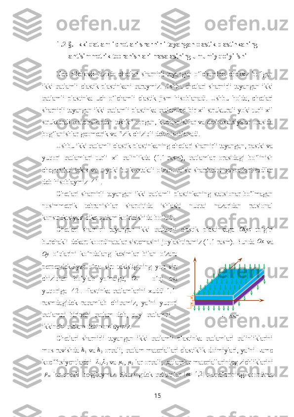 1.2-§.  Ikki qatlamli chetlari sharnirli tayangan elastik plastinkaning
antisimmetrik tebranishlari masalasining  umumiy qo’yilishi
Uch  o lchovli   fazoda  chetlari  sharnirli   tayangan o lchamlari  cheksiz   bo lganʼ ʼ ʼ
ikki   qatlamli   elastik   plastinkani   qaraymiz.   Ushbu   chetlari   sharnirli   tayangan   ikki
qatlamli   plastinka   uch   o lchamli   elastik   jism   hisoblanadi.   Ushbu   holda,   chetlari	
ʼ
sharnirli tayangan ikki qatlamli plastinka qatlamlari bir xil strukturali yoki turli xil
strukturali materiallardan tashkil topgan, kuchlanishlar  va deformatsiyalar orasida
bog lanishlar geometrik va fizik chiziqli deb hisoblanadi.	
ʼ
Ushbu ikki qatlamli elastik plastinkaning chetlari sharnirli tayangan, pastki va
yuqori   qatlamlari   turli   xil   qalinlikda   (1.1-rasm),   qatlamlar   orasidagi   bo linish	
ʼ
chegaralari   tekis  va  u  yoki  bu  kontaktli  o zaro  ta sir  shartlarini   qanoatlantiradilar	
ʼ ʼ
deb hisoblaymiz [41].
Chetlari   sharnirli   tayangan   ikki   qatlamli   plastinkaning   statsionar   bo’lmagan
nosimmetrik   tebranishlar   sharoitida   ishlashi   nuqtai   nazaridan   ratsional
konstruktsiyasi bikr qatlam ko rinishida bo ladi.	
ʼ ʼ  
Chetlari   sharnirli   tayangan   ikki   qatlamli   elastik   plastinkaga  	
Oxyz   to g ri	ʼ ʼ
burchakli dekart koordinatalar sistemasini  joylashtiramiz (1.1-rasm). Bunda   Ox
  va	
Oy
  o qlarini   ko ndalang   kesimlar   bilan   o zaro	ʼ ʼ ʼ
perpendekulyar   o rta   sirt   tekisligining   yon   sirt	
ʼ
chiziqlari   bo ylab   yo nalga,  	
ʼ ʼ	Oz   –   o qi   esa	ʼ
yuqoriga  [42].  Plastinka   qatlamlarini   xuddi  1.1-
rasmdagidek   raqamlab   chiqamiz,   ya ni   yuqori	
ʼ
qatlamni   birinchi   qatlam   deb,   quyi   qatlamni   –
ikkinchi qatlam deb nomlaymiz. 
Chetlari   sharnirli   tayangan   ikki   qatlamli   plastinka   qatlamlari   qalinliklarini
mos ravishda  	
h1   va  	h2   orqali;   qatlam materiallari elastiklik doimiylari, ya ni Lame	ʼ
koeffitsiyentlarini  -	
λ1 , λ
2  va   μ
1 ,  μ
2   lar orqali ;  qatlamlar materiallarining zichliklarini
-	
ρm   lar   orqali   belgilaymiz.   Shuningdek   qatlamlar  	( m = 1,2	)
  nuqtalarining   koordinat1 .1-rasm
15 