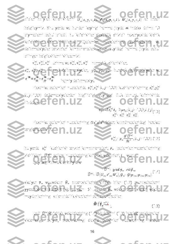 o’qlari   bo’ylab   ko’chishlarini  U	m(x,y,z,t) ,  	Vm(x,y,z,t) ,  	W	m(x,y,z,t)
  lar   orqali
belgilaymiz.   Shu   yerda   va   bundan   keyingi   hamma   joyda  	
m   indeks   doimo   1,2
qiymatlarni   qabul   qiladi.   Bu   ko’chishlar   elastiklik   chiziqli   nazariyasida   kichik
ko’chishlar   deb   hisoblanadi.   Qatlamlar   nuqtalarining   kuchlanishlar   va
deformatsiyalar   tenzorlari   komponentalari   uchun   quyidagi   hamma   joyda   qabul
qilingan belgilashlarni ishlatamiz:
τ
xy	
( m)
,  τ
yz	( m)
,  τ
zx	( m)
– urinma  va  σ
xx	( m)
,  σ
xz	( m)
,  σ
zz	( m)
 – normal kuchlanishlar; 	
εxx(m)
,   ε
yy	( m)
,  	εzz(m)   –   normal   deformatsiya lar ,    	γxy(m) ,   γ
yz	( m)
,  	γzx(m) –   burchak   deformatsiya lar   va	
ε(m)=	εxx
(m)+εyy
(m)+εzz
(m)
  – hajmiy deformatsiya.
Plastinka   qatlamlari   nuqtalarida   σ
ii	
( m)
, τ
ij	( m)
 ( i , j = 1,2,3	)
  kuchlanishlarning   ε
ii	( m)
, γ
ij	( m)	
(i,j=1,2,3	)
  deformatsiyalardan   bog’liqligi   quyidagi   Guk   qonuni   ko’rinishida
ifodalanadi
σ
ij	
( m)
= λ ε
ii	( m)
δ
ij + 2 μ ε
ij ;	( i , j = 1,2,3 ; i ≠ j	)
ε
ii	
( m)
= ε
11	( m)
+ ε
22	( m)
+ ε
33	( m)
. ( 1.2 )
Plastinka   qatlamlari   nuqtalarining  	
O	x1x2x3   dekart   koordinatalaridagi   harakat
tenglamalari [43].
σ
ij , j	
(m)
= ρ
m ∂ 2	⃗
U	( m)
∂ t 2 ,
( i , j = 1,2,3	) . ( 1.3 )
bu   yerda     σ
ij	
( m)
–   kuchlanish   tenzori   komponentalari;   ρ
m –   qatlamlar   materiallarining
zichliklari;  
⃗
U	( m)
–  qatlam  nuqtalarining ko’chish  vektorlari; 	t  – vaqt.
Quyidagi formulalar bo’yicha 	
⃗
U	( m)
= grad φ
m + rot	⃗ ψ
m ,	
⃗
U	( m)
=	⃗ U	( U
m , V
m , W
m	) ,⃗ ψ
m =	⃗ ψ( ψ
1 m , ψ
2 m , ψ
3 m	) . ( 1.4 )
skalyar   φ
m   va   vektor  	
⃗ ψ
m   potentsiallarini   kiritish   bilan   (1.3)   munosabatlarni
yyetarlicha   soddalashtirish   mumkin   [51].   Bunda  	
⃗ψm   vektor   potentsiallari   vektor
maydonlarining   solenoidallik shartlarini qanoatlantiradilar	
div {	⃗ψm=0¿
 ;                                         (1.5)
Endi  	
⃗
U	( m)
  ko’chish   vektorlarining   (1.4)   ifodalarini   (1.3)   harakat   tenglamalari
sistemasiga   qo’yib,   plastinkaning   elastik   qatlamlari   nuqtalarining   harakat
16 
