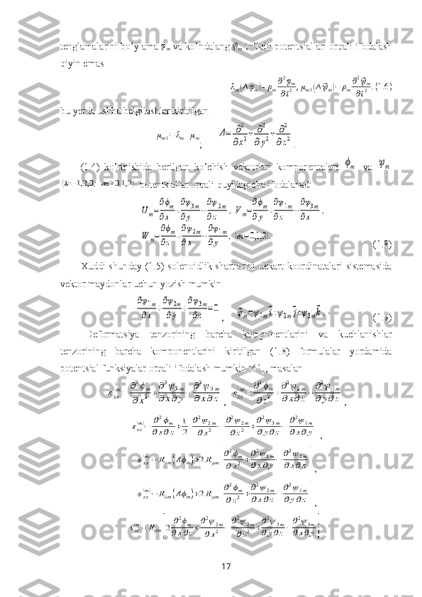 tenglamalarini bo’ylama φm  va ko’ndalang 	⃗ψm  to’lqin potentsiallari orqali ifodalash
qiyin emas 
λ
m
( ∆ φ
m	) = ρ
m ∂ 2
φ
m
∂ t 2 , μ
m 1	( ∆	⃗ ψ
m	) = ρ
m ∂ 2	⃗
ψ
m
∂ t 2 . ( 1.6 )
bu yerda ushbu belgilashlar kiritilgan
μ
m 1 = λ
m + μ
m
;      	
Δ=	∂2	
∂х2+	∂2	
∂y2+	∂2	
∂z2 .
(1.4)   ko’rinishida   berilgan   k o’chish   vektorlari   komponentalari  	
ϕm   va
 	ψm	
(k=1,2,3	;m=0,1,2	)
 potentsiallar orqali quyidagicha ifodalanadi	
Um=
∂ϕm	
∂x	+
∂ψ3m	
∂y	−
∂ψ2m	
∂z	,Vm=
∂ϕm	
∂y	+
∂ψ1m	
∂z	−
∂ψ3m	
∂x	,	
W	m=
∂ϕm	
∂z	+
∂ψ2m	
∂x	−
∂ψ1m	
∂y	,(m=0,1,2	).
                   (1.8)
Хuddi shun day   (1.5) solenoidlik shartlarini dekart koordinatalari  sistemasida
vektor maydonlar  uchun  yozish  mumkin	
∂ψ1m	
∂x	+
∂ψ2m	
∂y	+
∂ψ3m	
∂z	=0
,     	⃗ψm=ψ1m⃗i+ψ2m⃗j+ψ3m⃗k,                   (1.9)
Deformatsiya   tenzorining   barcha   komponentlarini   va   kuchlanishlar
tenzorining   barcha   komponentlarini   kiritilgan   (1.8)   formulalar   yordamida
potentsial funksiyalar o rqali  ifodalash  mumkin   [41],  masalan	
εxx(m)=	∂2ϕm	
∂	x2	+	∂2ψ3m	
∂	x∂	y−	∂2ψ	2m	
∂	x∂z
,  	εzz(m)=	∂2ϕm	
∂z2+∂2ψ2m	
∂x∂z−	∂2ψ1m	
∂	y∂z ,	
εxz(m)=	∂2ϕm	
∂x∂z+1
2[
∂2ψ2m	
∂x2	−	∂2ψ2m	
∂z2	+∂2ψ3m	
∂y∂z−	∂2ψ1m	
∂x∂y]
,	
σxx(m)=	Rλm	(Δϕm)+2Rμm	[
∂2ϕm	
∂x2+∂2ψ3m	
∂x∂y−	∂2ψ2m	
∂x∂z]
,	
σzz(m)=	Rλm	(Δϕm)+2Rμm	[
∂2ϕm	
∂z2	+∂2ψ2m	
∂x∂z−	∂2ψ1m	
∂y∂z]
,	
τxz(m)=	Rμm	[2	∂2ϕm	
∂x∂z+∂2ψ2m	
∂x2	−	∂2ψ2m	
∂z2	+∂2ψ3m	
∂y∂z−	∂2ψ1m	
∂x∂y]
.
17 