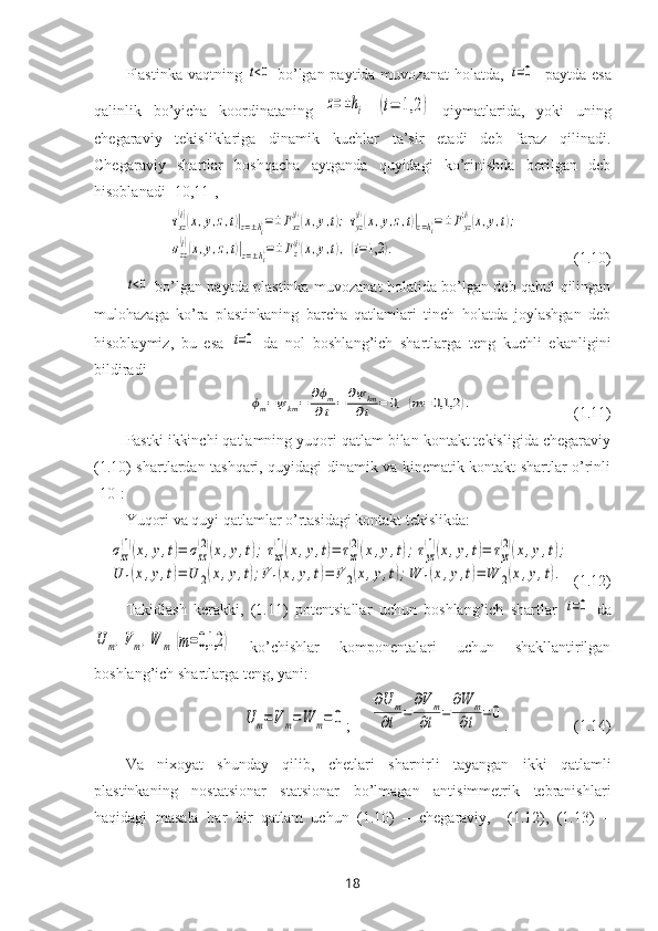 Plastinka vaqtning  t<0   bo’lgan paytida muvozanat  holatda,  	t=0    paytda esa
qalinlik   bo’yicha   koordinataning  	
z=±hi  	(i=	1,2	)   qiymatlarida,   yoki   uning
chegaraviy   tekisliklariga   dinamik   kuchlar   ta’sir   etadi   deb   faraz   qilinadi.
Chegaraviy   shartlar   boshqacha   aytganda   quyidagi   ko’rinishda   berilgan   deb
hisoblanadi  [10,11],	
τxz
(i)(x,y,z,t)|z=±hi¿=±	Fxz
(i)(x,y,t);τyz
(i)(x,y,z,t)|z=hi¿=±Fyz
(i)(x,y,t);	
σzz
(i)(x,y,z,t)|z=±hi¿=±Fz(i)(x,y,t),	(i=1,2	).
              (1.10)	
t<0
  bo’lgan paytda plastinka muvozanat holatida bo’lgan deb qabul qilingan
mulohazaga   ko’ra   plastinkaning   barcha   qatlamlari   tinch   holatda   joylashgan   deb
hisoblaymiz,   bu   esa  	
t=0   da   nol   boshlang’ich   shartlarga   teng   kuchli   ekanligini
bildiradi
ϕm=ψkm=	∂ϕm	
∂t=	∂ψkm
∂t	=	0,(m=0,1,2	).
                          (1.11)
Pastki ikkinchi qatlamning yuqori qatlam bilan kontakt tekisligida chegaraviy
(1.10) shartlardan tashqari, quyidagi dinamik va kinematik kontakt shartlar o’rinli
[10] :
Yuqori va quyi qatlamlar o’rtasidagi kontakt tekislikda:	
σzz
(1)(x,y,t)=	σzz
(2)(x,y,t);τxz
(1)(x,y,t)=	τxz
(2)(x,y,t);τyz
(1)(x,y,t)=	τyz
(2)(x,y,t);	
U	1(x,y,t)=	U	2(x,y,t);V	1(x,y,t)=	V	2(x,y,t);W	1(x,y,t)=	W	2(x,y,t).
  (1.12)
Takidlash   kerakki,   (1.11)   potentsiallar   uchun   boshlang’ich   shartlar  	
t=0   da	
U	m,Vm,W	m	(m=0,1,2	)
  ko’chishlar   komponentalari   uchun   shakllantirilgan
boshlang’ich shartlarga teng, yani:	
U	m=Vm=W	m=	0
;
     	
∂U	m	
∂t	=	
∂Vm	
∂t	=	
∂W	m	
∂t	=	0 .                 (1.14)
Va   nixoyat   shunday   qilib ,   chetlari   sharnirli   tayangan   ikki   qatlamli
plastinkaning   nostatsionar   statsionar   bo’lmagan   antisimmetrik   tebranishlari
haqidagi   masala   har   bir   qatlam   uchun   (1.10)   –   chegaraviy,     (1.12),   (1.13)   –
18 