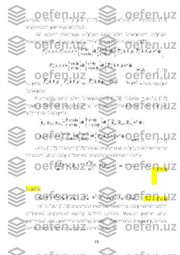 kontakt,   hamda       (1.11)   yoki   (1.14)   –   nol   boshlang’ich   shartlarda   (1.6)
tenglamalarni yechishga keltiriladi.
Ikki   qatlamli   plastinkaga   qo’yilgan   tashqi   ta’sir   funksiyalarini   qo’yilgan
masalani yechish uchun quyidagi ko’rinishda tasvirlash mumkin  [45,46]:[Fyz
(i)(x,y,t),Fz
(i)(x,y,t)]=∫
0
∞sin	kx	
−cos	kx	}dk	∫
0
∞cos	θy	
sin	θy	}dθ	∫
(l)
[~Fyz
(i)(k,θ,p),~Fz
(i)(k,θ,p)]eptdp
;	
Fxz
(i)(x,y,t)=∫
0
∞cos	kx	
sin	kx	}dk	∫
0
∞sin	θy	
−cos	θy	}dθ	∫
(l)
~Fxz
(i)(k,θ,p)eptdp
  	
(i=1,2	),           (1.15)
bu   yerda  	
~Fxz
(i)(k,θ,p) ,  	~Fyz
(i)(k,θ,p)   va  	~Fz
(i)(k,θ,p) ,  	(i=1,2	)   –  	Re	p>0 sohada   regulyar
funksiyalar. 
Shuningdek,   tashqi   ta’sir   funksiyalarining   (1.15)   ifodasiga   muvofiq,   (1.6)
integro-differentsial   tenglamalarning   izlanuvchi   funksiyalarini   ham   quyidagi
ko’rinishda ifodalaymiz: 	
[ϕm,ψ2m,ψ3m]=∫
0
∞	cos	kx	
sin	kx	}dk	∫
0
∞	sin	θy	
−	cos	θy	}dθ	∫
(l)
[~ϕm,~ψ2m,~ψ3m]eptdp	;	
ψ1m(x,y,z,t)=∫
0
∞sin	kx	
−cos	kx	}dk	∫
0
∞cos	θy	
sin	θy	}dθ	∫
(l)
~ψ1m(k,θ,z,p)eptdp	;
  	
(m=0,1,2	)            (1. 16 )
Ushbu   (1.16)  ifodalarni  (1.6)  harakat  tenglamasiga  qo’yib, plastinkaning har
bir qatlami uchun oddiy differentsial tenglamalar sistemasini olamiz. 	
d2~ϕm	
dz	2	−	αm2~ϕm=	0;	d2~ψim	
dz	2	−	βm2~ψim=	0;	(m=	0,1,2	;i=	1,2,3	),
      (1.17)
bu yerda 	
αm2=	k2+θ2+	ρm	p2~μm−1;	βm2=	k2+θ2+	ρm	p2(~λm+2~μm)
−1;
             (1. 18 )
Hosil  bo’lgan   (1. 17 )   tenglamalar   sistemasi   B esselning oddiy ikkinchi tartibli
differensial   tenglamalari   ekanligi   ko’rinib   turibdiki.   Masalani   yechish   uchun
yechimdagi ushbu yechimlar tarkibiga kiruvchi o’zgarmaslar, chegaraviy, kontakt
hamda boshlang’ich shartlardan aniqlanishi kerak  [32]
19 