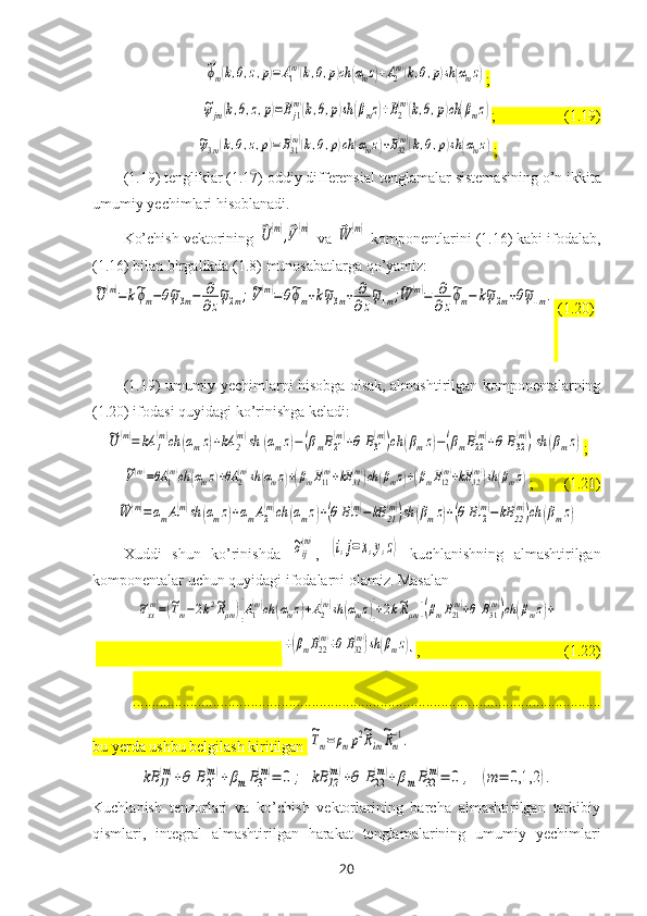 ~ϕm(k,θ,z,p)=A1
(m)(k,θ,p)ch	(αmz)+A2
(m)(k,θ,p)sh(αmz);	
~ψjm(k,θ,z,p)=Bj1
(m)(k,θ,p)sh	(βmz)+B2
(m)(k,θ,p)ch	(βmz)
;                  (1.19)	
~ψ3m(k,θ,z,p)=B31
(m)(k,θ,p)ch	(αmz)+B32
(m)(k,θ,p)sh	(αmz)
;
(1.19)   tengliklar (1.17) oddiy differensial tenglamalar  sistemasi ning o’n ikkita
umumiy yechimlari hisoblanadi. 
Ko’chish vektorining 	
⃗U	(m),⃗V(m)  va 	⃗W	(m)  komponentlarini (1.16) kabi ifodalab,
(1.16) bilan birgalikda (1.8) munosabatlarga qo’yamiz:	
~U	(m)=	k~ϕm−θ~ψ3m−	∂
∂z
~ψ2m;~V(m)=θ~ϕm+k~ψ3m+	∂
∂z
~ψ1m;~W	(m)=	∂
∂z
~ϕm−	k~ψ2m+θ~ψ1m.
  (1.20)
(1.19) umumiy yechimlarni hisobga olsak, almashtirilgan komponentalarning
(1.20) ifodasi quyidagi ko’rinishga keladi:	
~U	(m)=	kA	1
(m)ch	(αmz)+kA	2
(m)sh	(αmz)−(βmB21
(m)+θ	B31
(m))ch	(βmz)−(βmB22
(m)+θ	B32
(m))sh	(βmz)
;	
~V(m)=θA	1(m)ch	(αmz)+θA	2(m)sh	(αmz)+(βmB11(m)+kB	31(m))ch	(βmz)+(βmB12(m)+kB	32(m))sh	(βmz)
;        (1.21) 	
~W	(m)=	αmA1
(m)sh	(αmz)+αmA2
(m)ch	(αmz)+(θ	B11
(m)−	kB	21
(m))sh	(βmz)+(θ	B12
(m)−	kB	22
(m))ch	(βmz)
Xuddi   s hun   ko’rinishda  	
~σij
(m) ,  	(i,j=	x,y,z)   kuchlanishning   almashtirilgan
komponentalar uchun quyidagi ifodalarni olamiz. Masalan 	
~σxx
(m)=(~Tm−2k2~Rμm)[A1
(m)ch	(αmz)+A2
(m)sh	(αmz)]+2k~Rμm[(βmB21
(m)+θ	B31
(m))ch	(βmz)+
                                                 	
+(βmB22
(m)+θ	B32
(m))sh	(βmz)] ,                                      (1.22)
...........................................................................................................................
bu yerda ushbu belgilash kiritilgan 	
~Tm=	ρmp2~Rλm
~Rm
−1.  	
kB	11
(m)+θ	B21
(m)+	βmB31
(m)=	0	;	kB	12
(m)+θ	B22
(m)+	βmB32
(m)=	0	,	(m	=	0,1,2	).
Kuchlanish   tenzorlari   va   ko’chish   vektorlarining   barcha   almashtirilgan   tarkibiy
qismlari,   integral   almashtirilgan   harakat   tenglamalarining   umumiy   y echimlari
20 