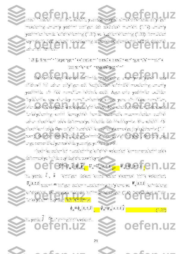 orqali   ifodalab   olindi.   Shu   sababli,   yuqorida   integral   almashtirishlarda   qo’yilgan
masalaning   umumiy   y echimi   topilgan   deb   tasdiqlash   mumkin.   (1.19)   umumiy
yechimlar   hamda   ko’chishlarning   (1.21)   va   kuchlanishlarning   (1.22)   formulalari
keyinchalik   ikki   qatlamli   plastinkaning   tebranish   tenglamalarini   keltirib  chiqarish
uchun qo’llaniladi.
1.3-§.   Sharnirli tayangan  ikki qatlamli elastik plastinkaning antisimmetrik
tebranishlari masalasi yechimi
Ushbu   bobning   ikkinchi   bo’limida   masalaning   umumiy   qo’yilishi     uch
o’lchovli   hol   uchun   qo’yilgan   edi.   Natijalardan   ko’rindiki   masalaning   umumiy
yechimida   o’n   ikki   noma’lum   ishtirok   etadi.   Agar   aniq   yechimlar   usulidan
foydalanilsa   ana   shunday   noma’lumlarning   soniga   yana   o’n   ikkita   noma’lum,
izlanuvchi  funksiyalar  kiritishga  to’g’ri  keladi.  Shu sababli  noma’lum, izlanuvchi
funksiyalarning   sonini   kamaytirish   hamda   matematik   muammolardan   qutilish
uchun   plastinkani   tekis   deformatsiya   holatida   deb   hisoblaymiz.   Shu   sababli   [45]
plastinkani   tekis  Oxyz   to’g’ri   burchakli   koordinat   sistemasiga   joylashtiramiz   (1.1-
rasm).   Ox
  o’qini   Oxz
  ko’ndalang   kesimning   o’rta   chizig’i   bo’ylab   ,   Oz
  o’qini   esa
unga perpendikulyar ravishda yuqoriga yo’naltiramiz.
Plastinka qatlamlari nuqtalarining ko’chish vektorlari   komponentalari ni tekis
deformatsiya holida quyidagicha tasvirlaymiz	
⃗Um=Um⃗i+W	m⃗k
;   	Um=Um(x,z,t) ;      	W	m=W	m(x,z,t) ,
bu   yerda  	
⃗i ,  	⃗k –   kiritilgan   dekart   koordinatalar   sistemasi   birlik   vektorlari;	
Um(x,z,t)
raqami   m
  bo’lgan qatlam nuqtalarining bo’ylama va  	Wm(x,z,t)   ko’ndalang
ko’chishlari.   Shuningdek   ikkinchi   bo’limda   keltirilgan   (1.4)   formuladagi   to’lqin
funksiyalarini quyidagi  kabi kiritamiz:  	
ϕm=	ϕm(x,z,t)
,     	⃗ψm=ψm(x,z,t)⃗j                              (1.23)
bu yerda 	
⃗j –  Oy
 o’qining birlik vektori. 
21 