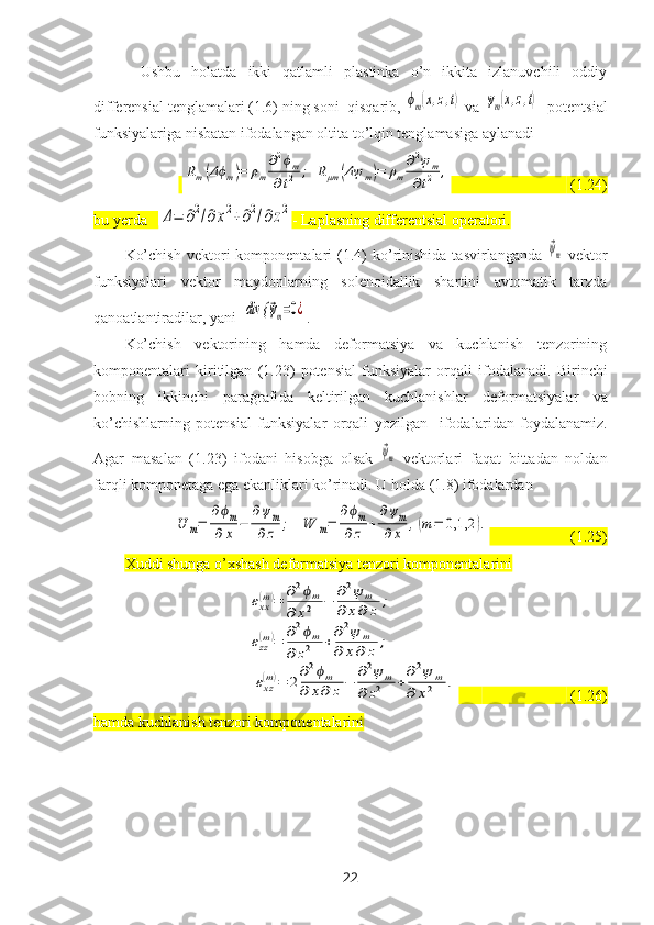 Ushbu   holatda   ikki   qatlamli   plastinka   o’n   ikkita   izlanuvchili   oddiy
differensial tenglamalari (1.6) ning soni  qisqarib, ϕm(x,z,t)  va 	ψm(x,z,t) - potentsial
funksiyalariga nisbatan ifodalangan oltita to’lqin tenglamasiga aylanadi
 	
Rm(Δϕm)=	ρm
∂2ϕm	
∂t2	;	Rμm	(Δψ	m)=	ρm
∂2ψm	
∂t2	,                                 (1.24)
bu yerda   	
Δ=	∂2/∂х2+∂2/∂z2 - Laplasning differentsial operatori. 
Ko’chish  vektori   komponentalari  (1.4)   ko’rinishida  tasvirlanganda  	
⃗ψm   vektor
funksiyalari   vektor   maydonlarning   solenoidallik   shartini   avtomatik   tarzda
qanoatlantiradilar, yani  	
div {	⃗ψm=0¿ . 
Ko’chish   vektorining   hamda   deformatsiya   va   kuchlanish   tenzorining
komponentalari   kiritilgan   (1.23)   potensial   funksiyalar   orqali   ifodala nadi .   Birinchi
bobning   ikkinchi   paragrafi da   keltirilgan   kuchlanishlar   deformatsiyalar   va
ko’chishlarning   potensial   funksiyalar   orqali   yozilgan     ifodalar i dan   foydalanamiz.
Agar   masalan   (1.23)   ifodani   hisobga   olsak  	
⃗ψm   vektorlari   faqat   bittadan   noldan
farqli komponetaga ega ekanliklari ko’rinadi. U holda (1.8) ifodalardan	
U	m=	
∂ϕm	
∂	x	−	
∂ψm	
∂z	;	W	m=	
∂ϕm	
∂	z	+	
∂ψm	
∂	x	,(m	=	0,1,2	).
                     (1.25)
Хuddi shunga o’хshash deformatsiya tenzori komponentalarini 	
εxx(m)=	∂2ϕm	
∂	x2	−	∂2ψ	m	
∂	x∂	z	;	
εzz
(m)=	∂2ϕm	
∂	z2	+∂2ψ	m	
∂	x∂	z	;	
εxz
(m)=	2
∂2ϕm	
∂	x∂	z−	
∂2ψ	m	
∂	z2	+
∂2ψ	m	
∂	x2	.
                               (1.26)
hamda kuchlanish tenzori komponentalarini
22 