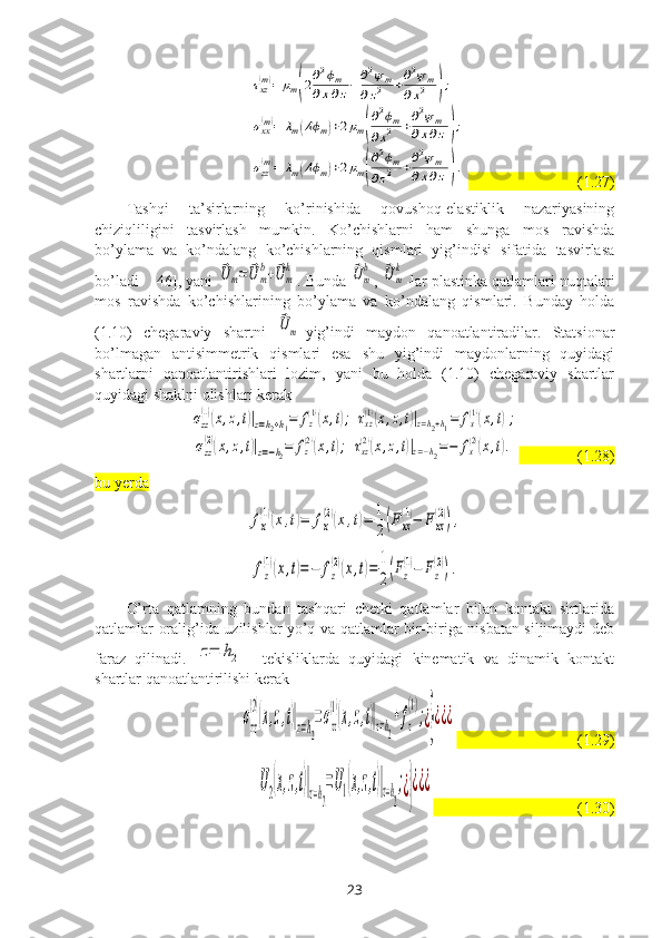 τxz(m)=	μm(2∂2ϕm	
∂x∂z−	∂2ψm	
∂z2	+∂2ψm	
∂x2	);	
σxx(m)=	λm(Δϕm)+2μm(
∂2ϕm	
∂x2	+∂2ψm	
∂x∂z);	
σzz(m)=	λm(Δϕm)+2μm(
∂2ϕm	
∂z2	+∂2ψm	
∂x∂z).                            (1.27)
Tashqi   ta’sirlarning   ko’rinishida   qovushoq-elastiklik   nazariyasining
chiziqliligini   tasvirlash   mumkin.   Ko’chishlarni   ham   shunga   mos   ravishda
bo’ylama   va   ko’ndalang   ko’chishlarning   qismlari   yig’indisi   sifatida   tasvirlasa
bo’ladi   [46], yani 	
⃗U	m=	⃗U	m
b+⃗U	m
k . Bunda 	⃗Um
b , 	⃗Um
k -lar plastinka qatlamlari nuqtalari
mos   ravishda   ko’chishlarining   bo’ylama   va   ko’ndalang   qismlari.   Bunday   holda
(1.10)   chegaraviy   shartni  	
⃗Um -yig’indi   maydon   qanoatlantiradilar.   Statsionar
bo’lmagan   antisimmetrik   qismlari   esa   shu   yig’indi   maydonlarning   quyidagi
shartlarni   qanoatlantirishlari   lozim,   yani   bu   holda   (1.10)   chegaraviy   shartlar
quyidagi shaklni olishlari kerak	
σzz
(1)(x,z,t)|z=h2+h1=	fz
(1)(x,t);	τxz
(1)(x,z,t)|z=h2+h1=	fx
(1)(x,t);	
σzz
(2)(x,z,t)|z=−h2=	fz
(2)(x,t);	τxz
(2)(x,z,t)|z=−h2=−	fx
(2)(x,t).
                 (1.28)
bu yerda	
fx
(1)(x,t)=	fx
(2)(x,t)=	1
2(Fxz
(1)−	F	xz
(2)),
  	
fz
(1)(x,t)=−	fz
(2)(x,t)=	1
2(Fz
(1)−	Fz
(2)).
O’rta   qatlamning   bundan   tashqari   chetki   qatlamlar   bilan   kontakt   sirtlarida
qatlamlar oralig’ida uzilishlar yo’q va qatlamlar bir-biriga nisbatan siljimaydi deb
faraz   qilinadi.  	
z=	h2     tekisliklarda   quyidagi   kinematik   va   dinamik   kontakt
shartlar qanoatlantirilishi kerak 	
σzz
(2)
(x,z,t)|z=h2
=σzz
(1)
(x,z,t)|z=h2
+fz
(1)
;¿}¿¿¿
                               (1.29)	
U2(x,z,t)|z=h2
=U1(x,z,t)|z=h2
;¿}¿¿¿
                                     (1.30)
23 