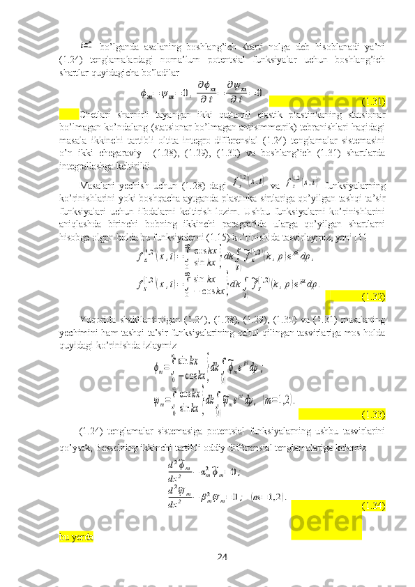 t=0  bo’lganda   asalaning   boshlang’ich   sharti   nolga   deb   hisoblanadi   ya’ni
(1.24)   tenglamalardagi   noma’lum   potentsial   funksiyalar   uchun   boshlang’ich
shartlar quyidagicha bo’ladilar	
ϕm=	ψ	m=	0	,
∂ϕm	
∂	t	=	
∂ψ	m	
∂	t	=	0.
                                      (1.31)
Chetlari   sharnirli   tayangan   ikki   qatlamli   elastik   plastinkaning   statsionar
bo’lmagan ko’ndalang (statsionar bo’lmagan antisimmetrik) tebranishlari haqidagi
masala   ikkinchi   tartibli   oltita   integro-differensial   (1.24)   tenglamalar   sistemasini
o’n   ikki   chegaraviy     (1.28),   (1.29),   (1.30)   va   boshlang’ich   (1.31)   shartlarda
integrallashga keltirildi.
Masalani   yechish   uchun   (1.28)   dagi  	
fx
(1,2	)(x,t)   va  	fz
(1,2	)(x,t)   funksiyalarning
ko’rinishlarini yoki boshqacha aytganda plastinka sirtlariga qo’yilgan tashqi ta’sir
funksiyalari   uchun   ifodalarni   keltirish   lozim.   Ushbu   funksiyalarni   ko’rinishlarini
aniqlashda   birinchi   bobning   ikkinchi   paragrafida   ularga   qo’yilgan   shartlarni
hisobga olgan holda bu funksiyalarni (1.15) ko’rinishida tasvirlaymiz, yani [11]	
fx
(1,2	)(x,t)=∫
0
∞	cos	kx	
sin	kx	}dk	∫
(l)
~fx
(1,2	)(k,p)eptdp	,	
fz
(1,2	)(x,t)=∫
0
∞	sin	kx	
−	cos	kx	}dk	∫
(l)
~fz
(1,2	)(k,p)eptdp	.
                (1.32)
Yuqorida   shakllantirilgan   (1.24),   (1.28),   (1.29),   (1.30)   va   (1.31)   masalaning
yechimini ham tashqi ta’sir funksiyalarining qabul qilingan tasvirlariga mos holda
quyidagi ko’rinishda izlaymiz 	
ϕm=∫
0
∞	sin	kx	
−	cos	kx	}dk	∫
(l)
~ϕmeptdp	;	
ψm=∫
0
∞	cos	kx	
sin	kx	}dk	∫
(l)
~ψmeptdp	,	(m=	1,2	).
                            (1.33)
(1.24)   tenglamalar   sistemasiga   potentsial   funksiyalarning   ushbu   tasvirlarini
qo’ysak, Besselning ikkinchi tartibli oddiy differensial tenglamalariga kelamiz	
d2~ϕm	
dz	2	−	αm2~ϕm=	0;	
d2~ψ	m	
dz	2	−	βm2~ψ	m=	0;	(m	=	1,2	).
                              (1.34)
bu yerda
24 