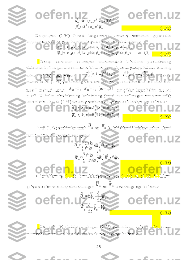 αm2=	k2+ρmp2(~λm+2~μm)−1;	
βm2=	k2+ρmp2~μm−1.                                    (1.35)
Chiqarilgan   (1.34)   Bessel   tenglamalari   umumiy   yechimini   giperbolik
trigonametrik funksiyalar kombinatsiyalari shaklida qabul qilamiz	
~ϕm(z,k,p)=	Am(1)(k,p)ch	(αmz)+Am(2)(k,p)sh	(αmz);	
~ψm(z,k,p)=	Bm(1)(k,p)sh	(βmz)+Bm(2)(k,p)ch	(βmz),(m=1,2	).
        (1.36)
Tashqi   statsionar   bo’lmagan   antisimmetrik   ta’sirlar ni   plastinkaning
statsionar bo’lmagan antisimmetrik tebranishlari natijasida yuzaga keladi. Shuning
uchun   (1.28)   ga   asosan    	
fx
(1)(x,t)=	fx
(2)(x,t),  	fz
(1)(x,t)=−	fz
(2)(x,t).   Ushbu
munosabatlar (1.36) yechimning statsionar bo’lmagan antisimmetrik tebranishlarni
tavsif   etishlari   uchun  	
Am
(1)=	0,	Bm
(1)=	0,	(m=	1,2	)   tengliklar   bajarilishini   taqozo
qiladi.   U   holda   plastinkaning   ko’ndalang   (statsionar   bo’lmagan   antisimmetrik)
tebranishlari holida (1.36) umumiy yechimlar quyidagi ko’rinishga ega bo’ladilar	
~ϕm(z,k,p)=	Am
(2)(k,p)sh	(αmz),	
~ψm(z,k,p)=	Bm(2)(k,p)ch	(βmz).
                                      (1.37)
Endi (1.37) yechimlar orqali 	
Um  va 	W	m  ko’chishlarni ifodalash uchun ularni
ham (1.33) ko’rinishida tasvirlaymiz 
        	
Um=∫
0
∞cos	kx	
sin	kx	}dk	∫
(l)
~Umeptdp	,	
W	m=∫
0
∞sin	kx	
−cos	kx	}dk	∫
(l)
~W	meptdp	.                                         (1.38)
Ko’chishlarning   (1.25)   formulalariga   ana   shu   (1.38)   va   (1.33)   ifodalarni
qo’ysak ko’chishlarning almashtirilgan 	
~Um  va 	
~W	m   tasvirlariga   ega bo’lamiz	
~Um=k~ϕm−∂
∂z
~ψm,	
~W	m=∂
∂z
~ϕm−k~ψm
                                       
          (1.39)
Oхirgi   (1.39)   ifodalarga   olingan   (1.37)   yechimlarni   qo’yib,   ba’zi   sodda
matematik ammallarni bajarish natijasida quyidagi ega bo’lamiz.
25 