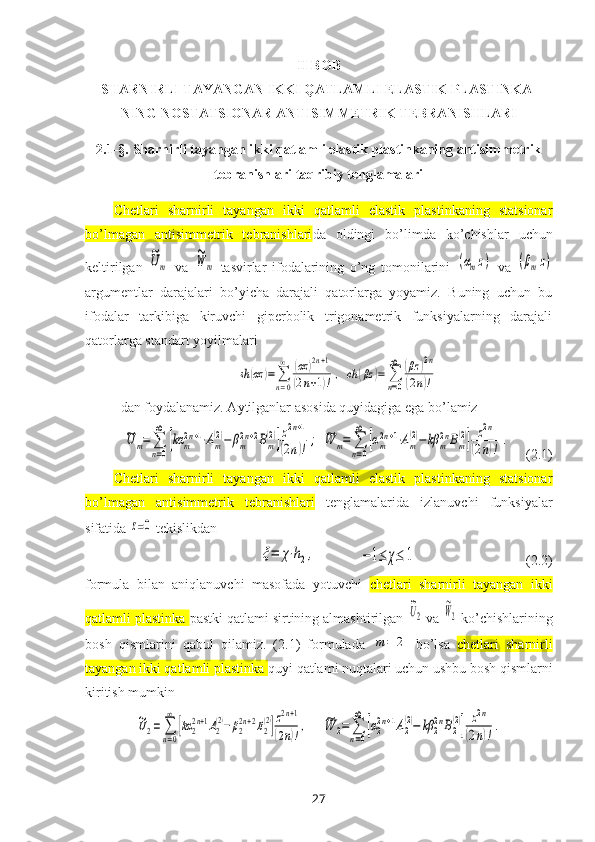 II BOB
SHARNIRLI TAYANGAN IKKI QATLAMLI ELASTIK PLASTINKA-
NING NOSTATSIONAR ANTISIMMETRIK TEBRANISHLARI  
2.1-§.  Sharnirli tayang an ikki qatlamli elastik plastinkaning antisimmetrik
tebranishlari taqribiy tenglamalari
Chetlari   sharnirli   tayangan   ikki   qatlamli   elastik   plastinkaning   statsionar
bo’lmagan   antisimmetrik   tebranishlari da   oldingi   bo’limda   ko’chishlar   uchun
keltirilgan  ~Um   va  	
~W	m   tasvirlar   ifodalarining   o’ng   tomonilarini  	(αmz)   va  	(βmz)
argumentlar   darajalari   bo’yicha   darajali   qatorlarga   yoyamiz.   Buning   uchun   bu
ifodalar   tarkibiga   kiruvchi   giperbolik   trigonametrik   funksiyalarning   darajali
qatorlarga standart yoyilmalari	
sh	(αz	)=∑
n=0
∞	(αz	)2n+1	
(2n+1)!,	ch	(βz	)=	∑
n=0
∞	(βz	)2n	
(2n)!
dan foydalanamiz. Aytilganlar asosida quyidagiga ega bo’lamiz	
~U	m=	∑
n=0
∞	
[kα	m2n+1⋅Am
(2)−	βm2n+2Bm
(2)]z2n+1	
(2n)!;
 	~W	m=	∑
n=0
∞	
[αm2n+1⋅Am
(2)−	kβ	m2nBm
(2)]	z2n	
(2n)!	.    (2.1)
Chetlari   sharnirli   tayangan   ikki   qatlamli   elastik   plastinkaning   statsionar
bo’lmagan   antisimmetrik   tebranishlari   tenglamalarida   izlanuvchi   funksiyalar
sifatida 	
z=0  tekislikdan 
                          	
ξ=	χ⋅h2,             	−1≤	χ≤	1                                (2.2)
formula   bilan   aniqlanuvchi   masofada   yotuvchi   chetlari   sharnirli   tayangan   ikki
qatlamli plastinka  pastki qatlami sirtining almashtirilgan 
~U2  va 	
~W2  ko’chishlarining
bosh   qismlarini   qabul   qilamiz.   (2.1)   formulada  	
m	=	2   bo’lsa   chetlari   sharnirli
tayangan ikki qatlamli plastinka  quyi  qatlami nuqtalari uchun ushbu bosh qismlarni
kiritish mumkin	
~U2=	∑
n=0
∞	
[kα	22n+1A2
(2)−β22n+2B2
(2)]z2n+1	
(2n)!,
    	~W	2=	∑
n=0
∞	
[α22n+1A2
(2)−	kβ	22nB2
(2)]	z2n	
(2n)!.
27 