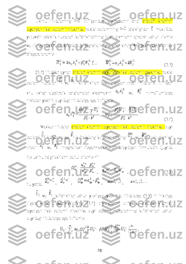 Ushbu   ifodalarning  z=ξ
  bo’lgandagi   qiymatlarini   endi   chetlari   sharnirli
tayangan ikki  qatlamli plastinka   pastki  qatlamining  	
z=0   tekisligidan  	ξ   masofada
yotuvchi  tekislik nuqtalari  ko’chishlarining bosh  qismlarini  ajratish  uchun olamiz
va olingan ushbu ifodalarda quyidagicha belgilashlar kiritib 	
n=0
  yaqinlashish bilan
chegaralanamiz	
~U	2
(0)=	[kα	2A2
(2)−	β22B2
(2)]ξ	,
      	~W	2
(0)=α2A2
(2)−	kB	2
(2)                           (2.3)
(2.3)  ifodalar  aynan   chetlari  sharnirli  tayangan  ikki  qatlamli   plastinka   pastki
qatlami   nuqtalari  	
~U2   va  	
~W2     ko’chishlari   bosh   qismlari   orqali   ifodalandi.   Olingan
shu   oхirgi   algebraik   tenglamalar   sistemasini  	
α2A2
(2)   va  	B2
(2)   noma’lumlarga
nisbatan yechib quyidagi ifodalarga ega bo’lamiz.	
α2A2(2)=	
kW	2(0)−	1
ξ
~U	2(0)	
β22−k2	,
 	B2(2)=	
β22~W	2(0)−	k
ξ
~U	2(0)	
β22−	k2 .                     (2.4)
Maskur   ifodalar   chetlari   sharnirli   tayangan   ikki   qatlamli   plastinka   quyi
qatlami 	
~U2  bo’ylama va 	
~W2  ko’ndalang ko’chishlarining 	
~U2
(0)  va 	~W2
(0)   bosh qismlari
orqali  	
A2
(2)   va  	B2
(2)
  integrallash   o’zgarmaslarini   ifodalaydigan   formuladir.   Quyida
biz ushbu belgilashlarni qabul qilamiz[41]	
Qm(n)=	αm2n−	βm2n	
αm2−	βm2
,   	qm=1−	LmM	m
−1  ,                                 (2.5)
bu yerda  	
Qm
(0)=0 ,   	Qm
(1)=1 ,    	Q	m
(n)=	αm
2+	βm
2 ,    	m=	0,1,2 ;      	n=0,1,2	,...	
~U2
  va  	
~W2   ko’chishlar   uchun   yozilgan   yuqorida   ifodalarga   (2.5)   ni   hisobga
olgan   xolda   o’zgarmaslarning   (2.4)   qiymatlarini   qo’ysak,   chetlari   sharnirli
tayangan   ikki   qatlamli   plastinka   quyi   qatlami   nuqtalarining   ko’chishlari   uchun
quyidagi ifodalarga ega bo’lamiz.	
~U	2=	∑n=0
∞	
[kq	2Q2(n)
(
k
ξ
~U	2(0)−	β0(2)~W	2(0)
)+	β22n
ξ	
~U	2(0)
]
z2n+1	
(2n)!,
28 