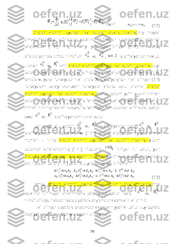 ~W	2=	∑
n=0
∞	
[q2Q2(n)
(
k
ξ
~U	2(0)−	β22~U	2(0)
)+β22n~W	2(0)
]	
z2n	
(2n)!,      	
−	h2≤	z≤	h2     (2.6)
Chetlari   sharnirli   tayangan   ikki   qatlamli   elastik   plastinka ning   integral
almashtirishlardagi   ko’ndalang   statsionar   bo’lmagan   antisimmetrik   tebranish
tenglamalari   (1.33)   ning   umumiy   yechimlari   bo’lgan   (1.36)   ifodalarda,
ta’kidlanganidek   to’rtta   noma’lum  	
Am
(2)   va  	Bm
(2) ,  	
m=1,2   koeffitsiyentlar   mavjud.
Ulardan  	
A2
(2)   va  	B2
(2) larni   chetlari   sharnirli   tayangan   ikki   qatlamli   plastinka   quyi
qatlami nuqtalarining bo’ylama va ko’ndalang ko’chishlari  bosh qismlari tarkibiga
kiritdik   va   yangi   funksiyalar   hosil   qildik.   Ana   shu   yangidan   hosil   qilingan   (2.3)
funksiyalarni   asosiy   izlanuvchi   funksiyalar   sifatida   qabul   qilamiz.   Chetlari
sharnirli   tayangan   ikki   qatlamli   plastinka   boshqa   qatlami   ya’ni   yuqori   birinchi
qatlami   bo’ylama   va   ko’ndalang   ko’chishlari   va   kuchlanishlarini   topish   uchun
birinchi bobning ikkinchi paragrafida keltirilgan formulalardan ko’rinadiki dastlab
avval 	
A1
(2)  va 	B1
(2)  koeffitsiyentlarni topish zarur. 
Eng   avvalo   shu   sababli  	
A2
(2)   va  	B2
(2)   koeffitsiyentlar   orqali  	A1
(2)   va  	B1
(2)
koeffitsiyentlarni   ifodalashimiz   va   (1.30)   kontakt   shartlardan   foydalanishimiz
mumkin.   U   holda   chetlari   sharnirli   tayangan   ikki   qatlamli   plastinka   yuqori
qatlamlari   ko’chishlarining   (1.40)   ifodalarini  	
z=	h2   bo’lgan   hol   uchun,   yani
chetlari sharnirli tayangan ikki qatlamli plastinka  yuqori va quyi qatlamlar kontakt
sirti nuqtalari uchun (1.30) ga ko’ra quyidagilarga ega bo’lamiz: 	
kA	2(2)sh	α2h2−	β2B2(2)sh	β2h2=	kA	1(2)sh	α1h2−	β1B1(2)sh	β1h2;	
α2A2(2)ch	α2h2−kB	2(2)ch	β2h2=α1A1(2)ch	α1h2−kB	1(2)ch	β1h2,
               (2.7)
Demak,   chetlari   sharnirli   tayangan   ikki   qatlamli   elastik   plastinka ning
statsionar   bo’lmagan   antisimmetrik   tebranishlari   uchun   i kkita    	
A1
(2)   va  	B1
(2)
noma’lumlarga nisbatan ikkita algebraik tenglamalar sistemasi hosil qilindi.
Hosil   qilingan   algebraik   tenglamalar   sistemasini   yechish   uchun   quyidagicha
belgilashlar kiritamiz Kramer qoidasini qo’llaymiz.
29 