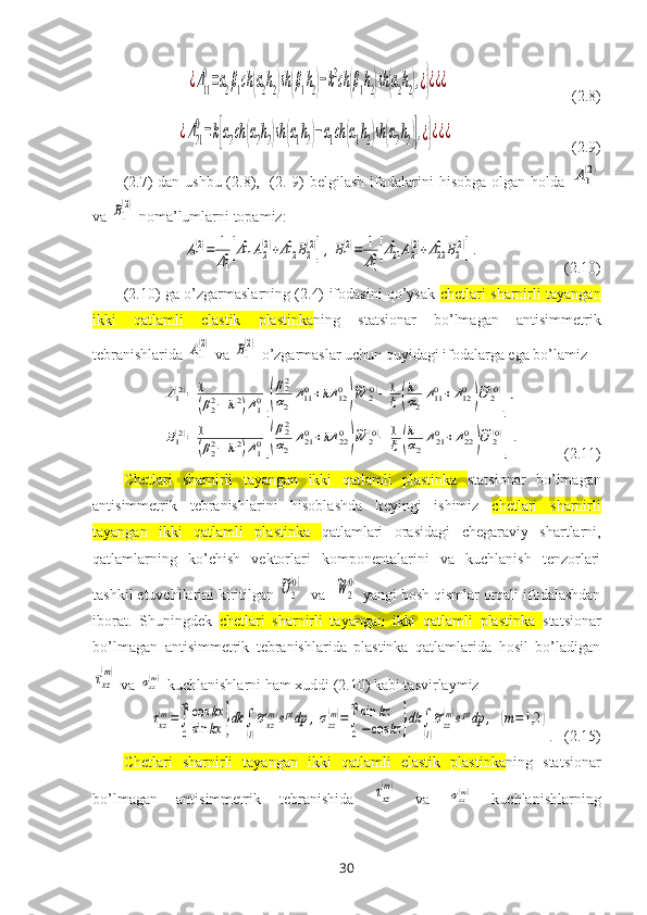 ¿Δ11
0=α2β1сh	(α2h2)sh(β1h2)−k2ch	(β1h2)sh(α2h2),¿}¿¿¿                                (2.8)	
¿Δ21
0=k[α2ch	(α2h2)sh	(α1h2)−α1ch	(α1h2)sh	(α2h2)],¿}¿¿¿
                               (2.9)
(2.7) dan ushbu (2.8),   (2. 9) belgilash  ifodalar i ni hisobga olgan holda  	
A1
(2)
va 	
B1
(2)  noma’lumlarni topamiz:
 	
A1(2)=	1
Δ10[Δ110	A2(2)+Δ120	B2(2)],B1(2)=	1
Δ10[Δ210	A2(2)+Δ220	B2(2)].                       (2.10)
(2.10) ga o’zgarmaslarning (2.4) ifodasini qo’ysak   chetlari sharnirli tayangan
ikki   qatlamli   elastik   plastinka ning   statsionar   bo’lmagan   antisimmetrik
tebranishlarida  	
A1
(2)  va 	B1
(2)  o’zgarmaslar uchun quyidagi ifodalarga ega bo’lamiz   	
A1(2)=	1
(β22−	k2)Δ10[(
β22
α2	
Δ110+kΔ	120
)
~W	2(0)−	1
ξ(
k
α2
Δ110+Δ120
)
~U	2(0)
],	
B1(2)=	1
(β22−	k2)Δ10[(
β22
α2	
Δ210+kΔ	220
)
~W	2(0)−	1
ξ(
k
α2
Δ210+Δ220
)
~U	2(0)
].
           (2.11)
Chetlari   sharnirli   tayangan   ikki   qatlamli   plastinka   statsionar   bo’lmagan
antisimmetrik   tebranishlarini   hisoblashda   k eyingi   ishimiz   chetlari   sharnirli
tayangan   ikki   qatlamli   plastinka   qatlamlari   orasidagi   chegaraviy   shartlarni,
qatlamlarning   ko’chish   vektorlari   komponentalarini   va   kuchlanish   tenzorlari
tashkil etuvchilarini kiritilgan 	
~U2
(0)   va  	~W	2
(0)   yangi bosh qismlar orqali ifodalashdan
iborat.   Shuningdek   chetlari   sharnirli   tayangan   ikki   qatlamli   plastinka   statsionar
bo’lmagan   antisimmetrik   tebranishlarida   plastinka   qatlamlarida   hosil   bo’ladigan	
τxz
(m)
 va 	σzz(m)  kuchlanishlarni ham хuddi (2.10) kabi tasvirlaymiz
τxz
(m)=∫
0
∞	cos	kx	
sin	kx	}dk	∫
(l)
~σxz
(m)eptdp	,σzz
(m)=∫
0
∞sin	kz	
−	cos	kz	}dk	∫
(l)
~σzz
(m)eptdp	,	(m=1,2	)
.    (2.15)
Chetlari   sharnirli   tayangan   ikki   qatlamli   elastik   plastinka ning   statsionar
bo’lmagan   antisimmetrik   tebranishida  	
τxz
(m)   va  	σzz(m)   kuchlanishlarning
30 