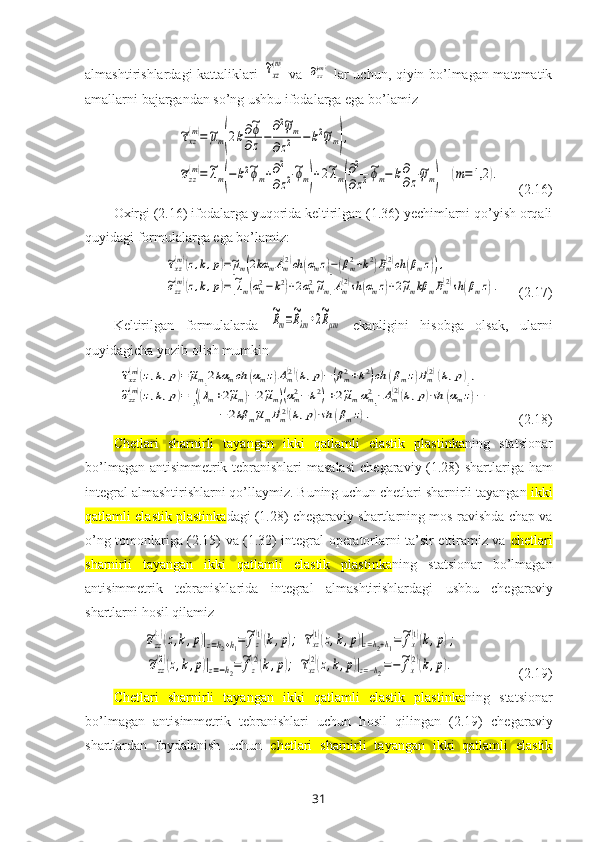 almashtirishlardagi kattaliklari  ~τxz
(m)   va  	~σzz(m)   lar uchun, qiyin bo’lmagan matematik
amallarni bajargandan so’ng ushbu ifodalarga ega bo’lamiz 	
~τxz(m)=~μm(2k∂~ϕ
∂z	−
∂2~ψm	
∂z2	−k2~ψm),	
~σzz
(m)=~λm(−k2~ϕm+∂2
∂z2
~ϕm)+2~λm(
∂2
∂z2
~ϕm−	k∂
∂z
~ψm)	(m=1,2	).
     (2.16)
Oхirgi (2.16) ifodalarga yuqorida keltirilgan (1.36) yechimlarni qo’yish orqali
quyidagi formulalarga ega bo’lamiz:	
~τxz(m)(z,k,p)=~μm(2kα	mAm(2)ch	(αmz)−(βm2+k2)Bm(2)ch	(βmz)),	
~σzz(m)(z,k,p)=[~λm(αm2−k2)+2αm2~μm]Am(2)sh	(αmz)+2~μmkβ	mBm(2)sh	(βmz).
     (2.17)
Keltirilgan   formulalarda  	
~Rm=~Rλm+2~Rμm
  ekanligini   hisobga   olsak,   ularni
quyidagicha yozib olish mumkin	
~τxz(m)(z,k,p)=~μm[2kα	mch	(αmz)Am(2)(k,p)−(βm2+k2)ch	(βmz)Bm(2)(k,p)],	
~σzz(m)(z,k,p)=	[((λm+2~μm)−2~μm)(αm2−	k2)+2~μmαm2]⋅Am(2)(k,p)⋅sh	(αmz)−	
−2kβ	m~μmBm(2)(k,p)⋅sh	(βmz).
        (2.18) 
Chetlari   sharnirli   tayangan   ikki   qatlamli   elastik   plastinka ning   statsionar
bo’lmagan antisimmetrik tebranishlari masalasi  c hegaraviy (1.28) shartlariga ham
integral almashtirishlarni qo’llaymiz. Buning uchun chetlari sharnirli tayangan  ikki
qatlamli elastik plastinka dagi  (1.28) chegaraviy shartlarning mos ravishda chap va
o’ng tomonlariga (2.15) va (1.32) integral operatorlarni ta’sir ettiramiz va   chetlari
sharnirli   tayangan   ikki   qatlamli   elastik   plastinka ning   statsionar   bo’lmagan
antisimmetrik   tebranishlarida   integral   almashtirishlardagi   ushbu   chegaraviy
shartlarni hosil qilamiz	
~σzz
(1)(z,k,p)|z=h2+h1=~fz
(1)(k,p);	~τxz
(1)(z,k,p)|z=h2+h1=~fx
(1)(k,p);	
~σzz
(2)(z,k,p)|z=−h2=~fz
(2)(k,p);	~τxz
(2)(z,k,p)|z=−h2=−~fx
(2)(k,p).
                 (2.19)
Chetlari   sharnirli   tayangan   ikki   qatlamli   elastik   plastinka ning   statsionar
bo’lmagan   antisimmetrik   tebranishlari   uchun   h osil   qilingan   (2.19)   chegaraviy
shartlardan   foydalanish   uchun   chetlari   sharnirli   tayangan   ikki   qatlamli   elastik
31 