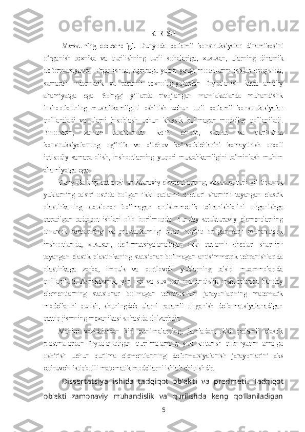 KIRISH
Mavzuning   dolzarbligi.   Dunyoda   qatlamli   konstruksiyalar   dinamikasini
o‘rganish   texnika   va   qurilishning   turli   sohalari g a,   xususan,   ularning   dinamik
deformatsiyasini   o’rganishda,   tajribaga   yaqin   yangi   modellarini   ishlab   chiqishda,
samarali   matematik   va   raqamli   texnologiyalardan   foydalanish   katta   amaliy
ahamiyatga   ega.   So'nggi   yillarda   rivojlangan   mamlakatlarda   muhandislik
inshootlarining   mustahkamligini   oshirish   uchun   turli   qatlamli   konstruktsiyalar
qo'llaniladi   va   ularni   hisoblash   uchun   klassik   bo'lmagan   modellar   qo'llaniladi.
Binobarin,   zamon   talablaridan   kelib   chiqib,   sanoat   va   qurilishda
konstruksiyalarning   og‘irlik   va   o‘lchov   ko‘rsatkichlarini   kamaytirish   orqali
iqtisodiy   samara   olish,   inshootlarning   yuqori   mustahkamligini   ta’minlash   muhim
ahamiyatga ega.
Dunyoda ko'p qatlamli strukturaviy elementlarning, xususan, turli xil dinamik
yuklarning   ta'siri   ostida   bo'lgan   i kki   qatlamli   chetlari   sharnirli   tayangan   elastik
plastinkaning   statsionar   bo’lmagan   antisimmetrik   tebranishlari ni   o'rganishga
qaratilgan   tadqiqot   ishlari   olib   borilmoqda.   Bunday   strukturaviy   elementlarning
dinamik   barqarorligi   va   mustahkamligi   bilan   bog'liq   bo'lgan   turli   muhandislik
inshootlarida,   xususan,   deformatsiyalanadigan   ikki   qatlamli   chetlari   sharnirli
tayangan   elastik   plastinkaning   statsionar   bo’lmagan   antisimmetrik   tebranishlarida
plastinkaga   zarba,   impuls   va   portlovchi   yuklarning   ta'siri   muammolarida
qo'llaniladi.   Aerokosmik,   yer   osti   va   suv   osti   muhandislik   inshootlarida   bunday
elementlarning   statsionar   bo'lmagan   tebranishlari   jarayonlarining   matematik
modellarini   qurish,   shuningdek   ularni   raqamli   o'rganish   deformatsiyalanadigan
qattiq jismning mexanikasi sohasida dolzarbdir.
Muhim   vazifalardan   biri   qurilmalarning,   jumladan,   ikki   qatlamli   elastik
plastinalardan   foydalanadigan   qurilmalarning   yuk   ko'tarish   qobiliyatini   amalga
oshirish   uchun   qurilma   elementlarining   deformatsiyalanish   jarayonlarini   aks
ettiruvchi istiqbolli matematik modellarni ishlab chiqishdir.
Dissert at siy a   ishida   t adqiqot   ob’ek t i   v a   predmet i.   Tadqiqot
ob'ekti   zamonaviy   muhandislik   va   qurilishda   keng   qo'llaniladigan
5 