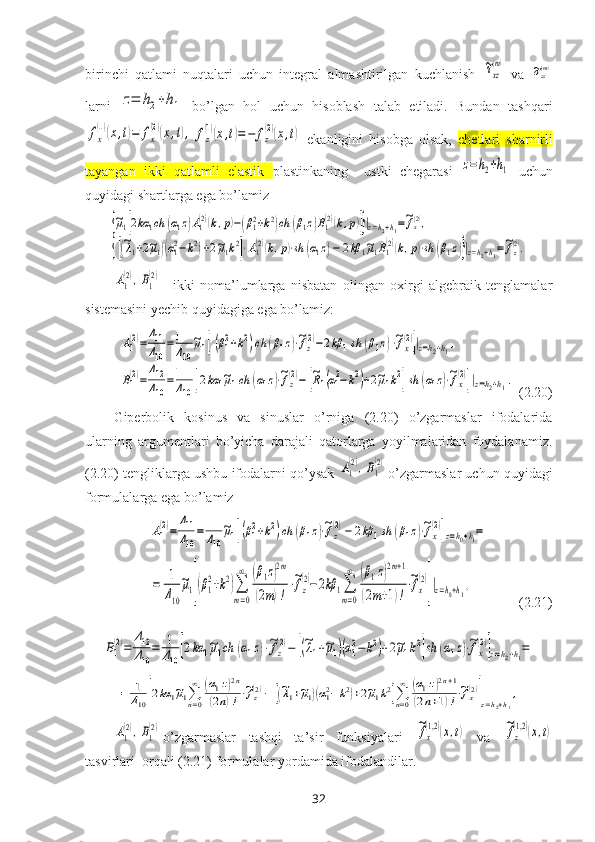 birinchi   qatlami   nuqtalari   uchun   integral   almashtirilgan   kuchlanish  ~τxz
(m)   va  	~σzz(m)
larni  	
z=	h2+h1   bo’lgan   hol   uchun   hisoblash   talab   etiladi.   Bundan   tashqari	
fx
(1)(x,t)=	fx
(2)(x,t),	fz
(1)(x,t)=−	fz
(2)(x,t)
  ekanligini   hisobga   olsak,   chetlari   sharnirli
tayangan   ikki   qatlamli   elastik   plastinkaning     ustki   chegarasi  	
z=h2+h1   uchun
quyidagi shartlarga ega bo’lamiz 	
{~μ1[2kα	1ch	(α1z)A1(2)(k,p)−(β12+k2)ch	(β1z)B1(2)(k,p)]}|z=h2+h1=~fx(2),	
{[(~λ1+2~μ1)(α12−k2)+2~μ1k2]⋅A1(2)(k,p)⋅sh	(α1z)−	2kβ	1~μ1B1(2)(k,p)⋅sh	(β1z)}|z=h2+h1=~fz(2).	
A1
(2),B1
(2)
-   ikki   noma’lumlarga   nisbatan   olingan   oхirgi   algebraik   tenglamalar
sistemasini yechib quyidagiga ega bo’lamiz:	
A1
(2)=	
Δ11
Δ10	
=1
Δ10	
~μ1[(β12+k2)ch	(β1z)⋅~fz
(2)−2kβ	1sh	(β1z)⋅~fx
(2)]|z=h2+h1,	
B1(2)=	
Δ12
Δ10	
=1
Δ10	[2kα	1~μ1ch	(α1z)⋅~fz(2)−	[~R1(α12−	k2)+2~μ1k2]sh	(α1z)⋅~fx(2)]|z=h2+h1.
 (2.20)
Giperbolik   kosinus   va   sinuslar   o’rniga   (2.20)   o’zgarmaslar   ifodalarida
ularning   argumentlari   bo’yicha   darajali   qatorlarga   yoyilmalaridan   foydalanamiz.
(2.20) tengliklarga ushbu ifodalarni qo’ysak 	
A1
(2),B1
(2) o’zgarmaslar uchun quyidagi
formulalarga ega bo’lamiz	
A1
(2)=	
Δ11
Δ10
=	1
Δ10
~μ1[(β12+k2)ch	(β1z)⋅~fz
(2)−	2kβ	1sh	(β1z)⋅~fx
(2)]z=h0+h1=
       	
=	1
Δ10
~μ1[(β1
2+k2)∑
m=0
∞	(β1z)2m	
(2m)!
⋅~fz
(2)−2kβ	1∑
m=0
∞	(β1z)2m+1	
(2m+1)!
⋅~fx
(2)
]|z=h0+h1,
              (2.21)	
B1
(2)=	
Δ12
Δ10
=	1
Δ10	[2kα	1~μ1ch	(α1z)⋅~fz
(2)−	[(~λ1+~μ1)(α12−	k2)+2~μ1k2]sh	(α1z)⋅~fx
(2)]z=h2+h1=	
=	1
Δ10[2kα	1~μ1∑n=0
∞	(α1z)2n	
(2n)!⋅~fz(2)−	[(~λ1+~μ1)(α12−k2)+2~μ1k2]∑n=0
∞	(α1z)2n+1	
(2n+1)!⋅~fx(2)
]z=h2+h1
,	
A1
(2),B1
(2)
o’zgarmaslar   tashqi   ta’sir   funksiyalari  	~fx
(1,2)(x,t)   va  	~fz
(1,2)(x,t)
tasvirlari  orqali (2.21) formulalar  yordamida  ifodalandilar. 
32 