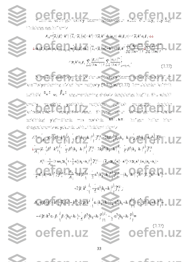 Yuqorida   keltirilgan   asosiy   determinantlar   uchun   xuddi   shunday,   quyidagi
ifodalarga ega bo’lamizΔ10={~μ1(β12+k2)[(~λ1+~μ1)(α12−k2)+2~μ1k2]sh	(α1z)ch	(β1z)−4~μ1k2α1β1⋅¿¿	
¿sh	(β1z)ch	(α1z)}|z=h2+h1={~μ1(β12+k2)[(~λ1+~μ1)(α12−k2)+2~μ1k2]∑n=0
∞	(α1z)2n+1	
(2n+1)!¿∑m=0
∞	(β1z)2m	
(2m)!	−
   	
−4~μ1k2α1β1∑m=0
∞	(β1z)2m+1	
(2m+1)!⋅∑n=0
∞	(α1z)2n	
(2n)!}z=h2+h1
,                            (2.22)
Noma’lum koeffitsiyentlar aniqlanuvchi asosiy determinantlar ham noma’lum
koeffitsiyentlarning   o’zlari   ham   natijaviy   (2.21)   va   (2.22)   formulalardan   ko’rinib
turibdiki  	
αmz   va  	βmz
  argumentlarning cheksiz  darajalariga bog’liq. Shu sababli
amaliy   masalalar   yechishda   natijalarni   qo’llash   maqsadida   darajalar
ko’rsatkichlarini   pasaytirish   zarur.   Shu ning   uchun   ko’rsatilgan   formulalar
tarkibidagi   yig’indilarda   mos   ravishda  	
n=1,m=1   bo’lgan   hollar   bilan
chegaralanamiz va yakunda ushbu ifodalarni olamiz	
A1(2)=	1
Δ10	
~μ1[(β12+k2)(1+1
2	β12(h2+h1)2
)⋅~fz(2)−2kβ	1(β1(h2+h1)+1
6	β13(h2+h1)3
)⋅~fx(2)
]=	
¿1
Δ10	
~μ1[(β12+k2)(1+1
2	β12(h2+h1)2
)⋅~fz
(2)−2kβ	12(h2+h1)(1+1
6	β12(h2+h1)2
)⋅~fx
(2)
]	
B1(2)=	1
Δ10	
[2kα	1~μ1(1+1
2α12(h0+h1)2)⋅~fz(2)−	[(~λ1+~μ1)(α12−	k2)+2~μ1k2](α1(h0+h1)+	
+1
6α13(h0+h1)3)⋅~fx
(2)]=	
α1
Δ10	
[2k~μ1(1+1
2α12(h2+h1)2
)⋅~fz
(2)−	(h2+h1)[(~λ1+~μ1)(α12−	k2)+	
+2~μ1k2](1+1
6α1
2(h2+h1)2
)⋅~fx
(2)];	
Δ10=~μ1(β1
2+k2)[
~R1(α1
2−	k2)+2~μ1k2](α1(h2+h1)+1
6α1
3(h2+h1)3
)(1+1
2β1
2(h2+h1)2
)−	
−	4~μ1k2α1β1(β1(h2+h1)+1
6	β1
3(h2+h1)3
)(1+1
2α1
2(h2+h1)2
)=
              
(2.23)
33 