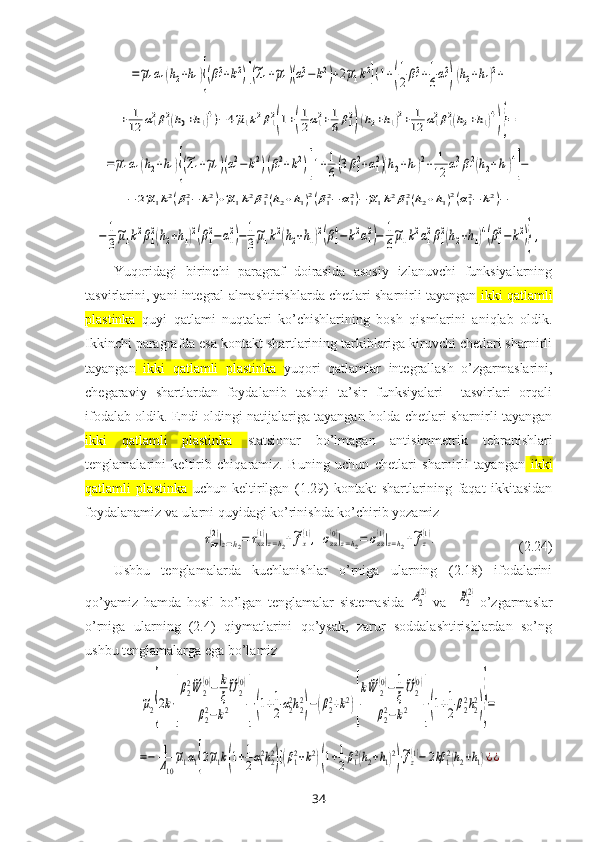 =~μ1α1(h2+h1){(β12+k2)[(~λ1+~μ1)(α12−k2)+2~μ1k2](1+(
1
2β12+1
6α12
)(h2+h1)2+	
+	1
12	α12β12(h0+h1)4)−	4~μ1k2β12
(1+(
1
2α12+1
6β12)(h2+h1)2+	1
12	α12β12(h2+h1)4
)}=	
=~μ1α1(h2+h1){(~λ1+~μ1)(α12−	k2)(β12+k2)[1+1
6(3β12+α12)(h2+h1)2+	1
12	α12β12(h2+h1)4
]−	
−	2~μ1k2(β12−	k2)+~μ1k2β12(h2+h1)2(β12−	α12)−~μ1k2β12(h2+h1)2(α12−	k2)−	
−	1
3
~μ1k2β1
2(h2+h1)2(β1
2−α1
2)−	1
3
~μ1k2(h2+h1)2(β1
4−k2α1
2)−	1
6
~μ1k2α1
2β1
2(h2+h1)4(β1
2−	k2)},Yuqoridagi   birinchi   paragraf   doirasida   asosiy   izlanuvchi   funksiyalarning
tasvirlarini, yani integral almashtirishlarda chetlari sharnirli tayangan  ikki qatlamli
plastinka   quyi   qatlami   nuqtalari   ko’chishlarining   bosh   qismlarini   aniqlab   oldik.
Ikkinchi paragrafda esa kontakt shartlarining tarkiblariga kiruvchi chetlari sharnirli
tayangan   ikki   qatlamli   plastinka   yuqori   qatlamlar   integrallash   o’zgarmaslarini,
chegaraviy   shartlardan   foydalanib   tashqi   ta’sir   funksiyalari     tasvirlari   orqali
ifodalab oldik. Endi oldingi natijalariga tayangan holda chetlari sharnirli tayangan
ikki   qatlamli   plastinka   statsionar   bo’lmagan   antisimmetrik   tebranishlari
tenglamalarini   keltirib   chiqaramiz.   Buning   uchun   chetlari   sharnirli   tayangan   ikki
qatlamli   plastinka   uchun   keltirilgan   (1.29)   kontakt   shartlarining   faqat   ikkitasidan
foydalanamiz va ularni quyidagi ko’rinishda ko’chirib yozamiz	
τxz
(2)|z=h2=	τxz(1)|z=h2+~fx(1),	σzz(0)|z=h2=	σzz(1)|z=h2+~fz(1).
                       (2.24)
Ushbu   tenglamalarda   kuchlanishlar   o’rniga   ularning   (2.18)   ifodalarini
qo’yamiz   hamda   hosil   bo’lgan   tenglamalar   sistemasida  	
A2
(2) va    	B2
(2) o’zgarmaslar
o’rniga   ularning   (2.4)   qiymatlarini   qo’ysak,   zarur   soddalashtirishlardan   so’ng
ushbu tenglamalarga ega bo’lamiz	
~μ2{2k⋅[
β2
2~W	2
(0)−	k
ξ
~U	2
(0)	
β22−k2	]⋅(1+1
2α22h22
)−(β22+k2)[
k~W	2
(0)−	1
ξ
~U2
(0)	
β22−k2	]⋅(1+1
2β22h22
)}=	
=−	1
Δ10
~μ1α1{2~μ1k(1+1
2α12h22
)[(β12+k2)(1+1
2β12(h2+h1)2
)⋅~fz(1)−	2kβ	12(h2+h1)⋅¿¿
34 