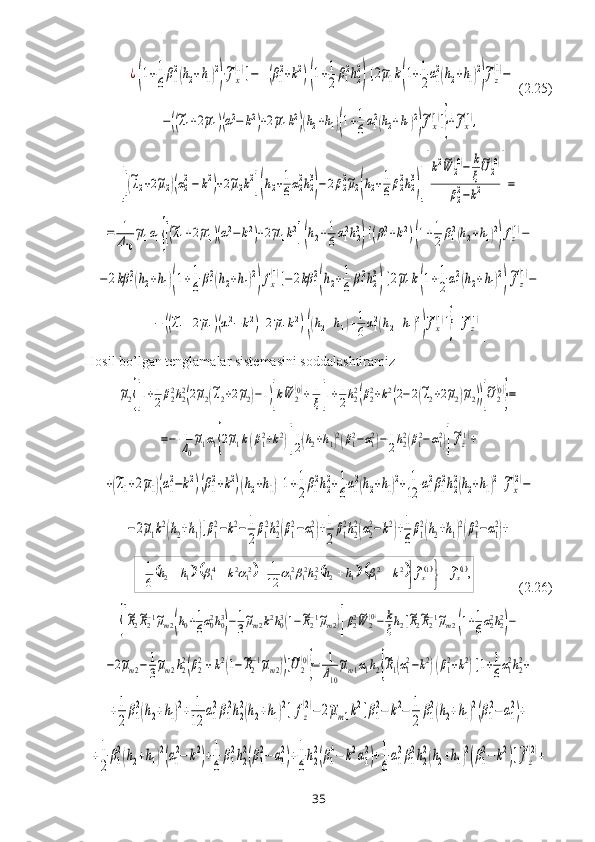 ¿(1+1
6β1
2(h2+h1)2
)⋅~fx
(1)]−	(β1
2+k2)(1+1
2	β1
2h2
2
)[2~μ1k(1+1
2α1
2(h2+h1)2
)
~fz
(1)− (2.25)	
−((~λ1+2~μ1)(α12−	k2)+2~μ1k2)(h2+h1)(1+1
6α12(h2+h1)2
)
~fx(1)]}+~fx(1),	
[[(~λ2+2~μ2)(α2
2−	k2)+2~μ2k2](h2+1
6α2
2h2
3
)−2β2
2~μ2(h2+1
6β2
2h2
3
)][
k2~W	2(0)−	k
ξ
~U	2(0)	
β22−k2	]=	
=	1
Δ10
~μ1α1{[(~λ1+2~μ1)(α12−	k2)+2~μ1k2](h2+1
6α12h23
)[(β12+k2)(1+1
2β12(h2+h1)2
)fz(1)−	
−2kβ	1
2(h2+h1)(1+1
6β1
2(h2+h1)2
)fx
(1)]−	2kβ	1
2
(h2+1
6β1
2h2
3
)[2~μ1k(1+1
2α1
2(h2+h1)2
)
~fz
(1)−	
−	((~λ1+2~μ1)(α12−	k2)+2~μ1k2)((h2+h1)+1
6α12(h2+h1)3
)
~fx(1)]}+~fz(1)
.
Hosil bo’lgan tenglamalar sistemasini soddalashtiramiz	
~μ2{[1+1
2β22h22(2~μ2(~λ2+2~μ2)−1)]k~W	2
(0)+	1
ξ[1+1
2h22(β22+k2(2−2(~λ2+2~μ2)~μ2))]
~U2
(0)
}=	
=−	1
Δ0
~μ1α1{2~μ1k(β12+k2)[
1
2(h2+h1)2(β12−α12)−	1
2h22(β12−α12)]
~fz
(1)+	
+(~λ1+2~μ1)(α1
2−k2)(β1
2+k2)(h2+h1)[1+1
2β1
2h2
2+1
6α1
2(h2+h1)2+	1
12	α1
2β1
2h2
2(h2+h1)2
]
~fx
(2)−	
−2~μ1k2(h2+h1)[β1
2−k2−	1
2
β1
2h2
2(β1
2−α1
2)+1
2
β1
2h2
2(α2
2−k2)+1
6
β1
2(h2+h1)2(β1
2−α1
2)+
             (2.26)	
{[
~R2~R2−1~μm2(h0+1
6α02h03
)−1
3
~μm2k2h03(1−~R2−1~μm2)]β22~W	2(0)−	k
ξh2[~R2~R2−1~μm2(1+1
6α22h22
)−	
−2~μm2−	1
3
~μm2h22(β22+k2(1−~R2−1~μm2))]~U2
(0)
}=	1
Δ10
~μm1α1h2{
~R1(α12−k2)(β12+k2)[1+1
6α12h22+	
+1
2
β1
2(h2+h1)2+	1
12	
α1
2β1
2h2
2(h2+h1)2]fz
(2)−	2~μm1k2[β1
2−	k2−	1
2	
β1
2(h2+h1)2(β1
2−	α1
2)+	
+1
2
β1
2(h2+h1)2(α1
2−	k2)+1
6
β1
2h2
2(β1
2−	α1
2)+1
6
h2
2(β1
4−	k2α1
2)+1
6
α1
2β1
2h2
2(h2+h1)2(β1
2−k2)]~fz
(2)+	
							,	~	~	
12
1	
6
1	1	1	2	21	21	2	2221	21	21	2	41	21	2	x	x	f	f	k	h	h	h	k	h	h	
	

											
35 