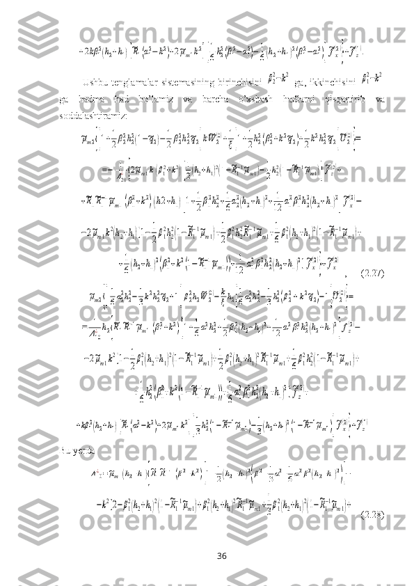 +2kβ	12(h2+h1)[~R1(α12−	k2)+2~μm1k2][
1
6h22(β12−	α12)−	1
6(h2+h1)2(β12−α12)]
~fx
(2)
}+~fz
(1).  Ushbu   tenglamalar   sistemasining   birinchisini  	
β2
2−k2   ga,   ikkinchisini  	β1
2−k2
ga   hadma   had   bo’lamiz   va   barcha   o’хshash   hadlarni   qisqartir ib   va
soddalashtiramiz :  	
~μm2{[1+1
2β22h22(1−~q2)−	1
2	β22h22~q2]k~W	2
(0)+1
ξ[1+1
2h22(β22+k2~q2)+1
2k2h22~q2]
~U	2
(0)
}=	
=−	1
Δ20
¿{2~μm1k(β12+k2)[
1
2(h2+h1)2(1−~R1−1~μm1)−	1
2h22(1−~R1−1~μm1)]
~fz
(2)+	
+~R1
~R1
−1~μm1(β1
2+k2)(h2+h1)[1+1
2β1
2h2
2+1
6α2
2(h2+h1)2+	1
12	α1
2β1
2h2
2(h2+h1)2
]
~fx
(2)−	
−2~μm1k2(h2+h1)[1−	1
2
β1
2h2
2(1−~R1
−1~μm1)+1
2
β1
2h2
2~R1
−1~μm1+1
6
β1
2(h2+h1)2(1−~R1
−1~μm1)+	
+1
6(h2+h1)2(β1
2+k2(1−~R1
−1~μm1))+	1
12	α1
2β1
2h2
2(h2+h1)2]~fx
(2)
}+~fx
(2)
 ,      (2.27)	
~μm2{[
1
6α22h22−	1
3k2h22~q2+1]β22h2
~W	2
(0)−	k
ξh2[
1
6α22h22−	1
3h22(β22+	k2~q2)−1]
~U2
(0)
}=	
=	1
Δ10
¿	h2{
~R1
~R1−1~μm1(β12+k2)[1+1
6α12h22+1
2β12(h2+h1)2+	1
12	α12β12h22(h2+h1)2
]fz
(2)−	
−2~μm1k2[1−	1
2
β1
2(h2+h1)2(1−~R1
−1~μm1)+1
2
β1
2(h2+h1)2~R1
−1~μm1+1
6
β1
2h2
2(1−~R1
−1~μm1)+	
+1
6
h2
2(β1
2+k2(1−~R1
−1~μm1))+1
6
α1
2β1
2h2
2(h2+h1)2]~fz
(2)+	
+kβ	12(h2+h1)[~R1(α12−k2)+2~μm1k2][
1
3h22(1−~R1−1~μm1)−	1
3(h2+h1)2(1−~R1−1~μm1)]
~fx
(2)
}+~fz
(1)
Bu yerda	
Δ10¿=~μm1(h2+h1){
~R1~R1−1(β12+k2)[1+1
2(h2+h1)2
(β12+1
3α12+1
6α12β12(h2+h1)2
)]−	
−k2[2−	β1
2(h2+h1)2(1−~R1
−1~μm1)+β1
2(h2+h1)2~R1
−1~μm1+1
3
β1
2(h2+h1)2(1−~R1
−1~μm1)+
   (2.28)
36 