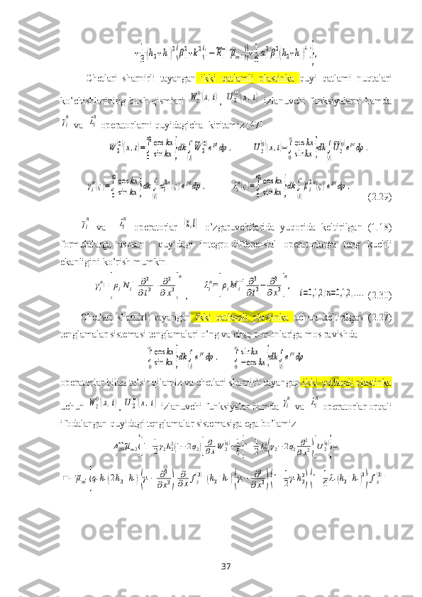 +1
3(h2+h1)2(β1
2+k2(1−~R1
−1~μm1))+1
6α1
2β1
2(h2+h1)4]},Chetlari   sharnirli   tayangan   ikki   qatlamli   plastinka   quyi   qatlami   nuqtalari
ko’chishlarining   bosh   qismlari  	
W2
(0)(x,t) ,  	U	2
(0)(x,t)   izlanuvchi   funksiyalarni   hamda	
γi
n
 va  	λi
n  operatorlarni quyidagicha  kiritamiz [47]	
W	2
(0)(x,t)=∫
0
∞cos	kx	
sin	kx	}dk	∫
(l)
~W	2
(0)eptdp	,
       	U2
(0)(x,t)=∫
0
∞cos	kx	
sin	kx	}dk	∫
(l)
~U2
(0)eptdp	.	
γin(ς)=∫
0
∞	cos	kx	
sin	kx	}dk	∫
(l)
αi2n(ς)eptdp	,
         	λin(ς)=∫
0
∞	cos	kx	
sin	kx	}dk	∫
(l)
βi2n(ς)eptdp	,        (2.29)	
γi
n
  va    	λi
n   operatorlar  	(x,t)   o’zgaruvchilar i da   yuqorida   keltirilgan   (1.18)
formulalarga   asosan     quyidagi   integro-differensial   operatorlarga   teng   kuchli
ekanligini ko’rish mumkin	
γin=	[ρiN	i−1∂2	
∂t2−	∂2	
∂x2]
n
,      	
λin=[ρiM	i−1∂2
∂t2−	∂2	
∂x2]
n
,
  	
i=0,1,2	;n=0,1,2	,....   (2.30)
Chetlari   sharnirli   tayangan   ikki   qatlamli   plastinka   uchun   keltirilgan   (2.27)
tenglamalar sistemasi tenglamalari o’ng va chap tomonlariga mos ravishda 	
∫
0
∞cos	kx	
sin	kx	}dk	∫
(l)
eptdp	,
    	∫
0
∞sin	kx	
−cos	kx	}dk	∫
(l)
eptdp
operatorlar bilan ta’sir qilamiz va chetlari sharnirli tayangan  ikki qatlamli plastinka
uchun 	
W2
(0)(x,t) , 	U	2
(0)(x,t)  izlanuvchi funksiyalar hamda 	γi
n  va  	λi
n  operatorlar orqali
ifodalangan quyidagi tenglamalar sistemasiga ega bo’lamiz 	
Δ20**~μm2{[1+1
2γ2h22(1−2q2)]
∂
∂xW	2(0)+1
ξ[1+1
2h22
(γ2−2q2	∂2	
∂x2)]U2(0)
}=	
=−~μm1{q1h1(2h2+h1)(γ1−	∂2	
∂x2)	
∂
∂x	fz(2)+(h2+h1)(γ1−	∂2	
∂x2)(1+1
2γ1h22
)(1+1
6λ1(h2+h1)2
)fx(2)+
37 