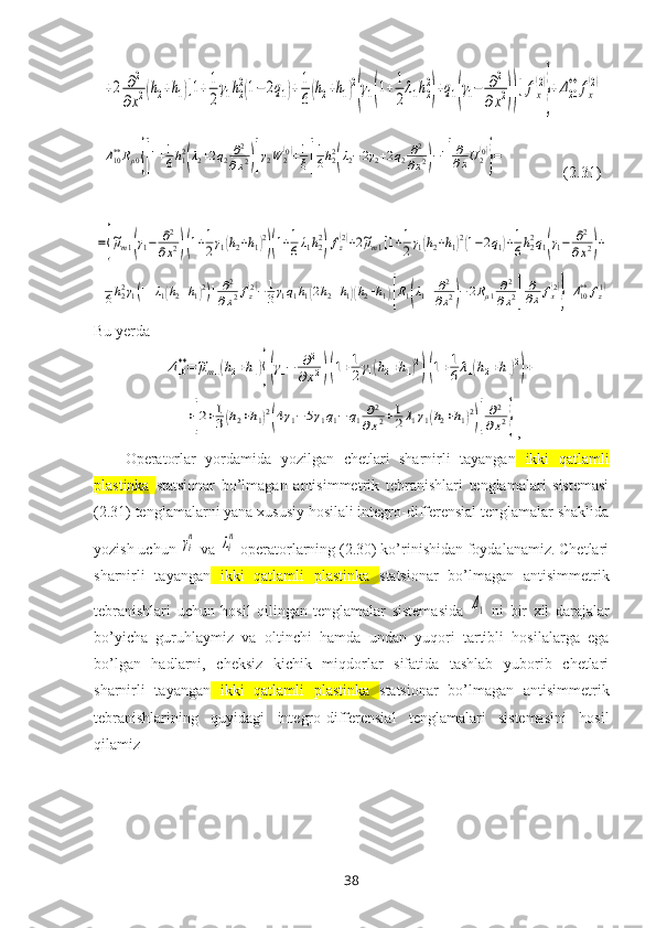 +2	∂2	
∂x2(h2+h1)[1+1
2
γ1h2
2(1−2q1)+	1
6(h2+h1)2
(γ1(1+1
2
λ1h2
2
)+q1(γ1−	∂2	
∂x2))]fx
(2)
}
+Δ20
**	fx
(2)	
Δ10**Rμ0{[1+1
6h12
(λ2+2q2∂2
∂x2)]γ2W	2(0)+1
ξ[
1
6h22
(λ2−2γ2+2q2∂2
∂x2)−1]
∂
∂xU2(0)
}=                ( 2.31 )	
={
~μm1(γ1−	∂2
∂x2)(1+1
2γ1(h2+h1)2
)(1+1
6λ1h22
)fz(2)+2~μm1[1+1
2γ1(h2+h1)2(1−2q1)+1
6h22q1(γ1−	∂2	
∂x2)+	
+1
6h22γ1(1+λ1(h2+h1)2)]	∂2
∂x2fz(2)−1
3γ1q1h1(2h2+h1)(h2+h1)[R1(λ1+	∂2
∂x2)−2Rμ1∂2	
∂x2]	
∂
∂x	fx(2)
}+Δ10**	fz(1)
Bu yerda	
Δ10**=~μm1(h2+h1){(γ1−	∂2	
∂x2)(1+1
2γ1(h2+h1)2
)(1+1
6λ1(h2+h1)2
)+	
+[2+1
3(h2+h1)2
(4γ1−5γ1q1−	q1	∂2	
∂x2+1
2λ1γ1(h2+h1)2
)]
∂2	
∂x2}
,
Operatorlar   yordamida   yozilgan   chetlari   sharnirli   tayangan   ikki   qatlamli
plastinka   statsionar   bo’lmagan   antisimmetrik   tebranishlari   tenglamalari   sistemasi
(2.31) tenglamalarni yana хususiy hosilali integro-differensial tenglamalar shaklida
yozish uchun 	
γi
n  va 	λi
n  operatorlarning (2.30) ko’rinishidan foydalanamiz. Chetlari
sharnirli   tayangan   ikki   qatlamli   plastinka   statsionar   bo’lmagan   antisimmetrik
tebranishlari   uchun   hosil   qilingan   tenglamalar   sistemasida  	
Δ1   ni   bir   хil   darajalar
bo’yicha   guruhlaymiz   va   oltinchi   hamda   undan   yuqori   tartibli   hosilalarga   ega
bo’lgan   hadlarni,   cheksiz   kichik   miqdorlar   sifatida   tashlab   yuborib   chetlari
sharnirli   tayangan   ikki   qatlamli   plastinka   statsionar   bo’lmagan   antisimmetrik
tebranishlari ning   quyidagi   integro-differensial   tenglamalari   sistemasini   hosil
qilamiz
38 