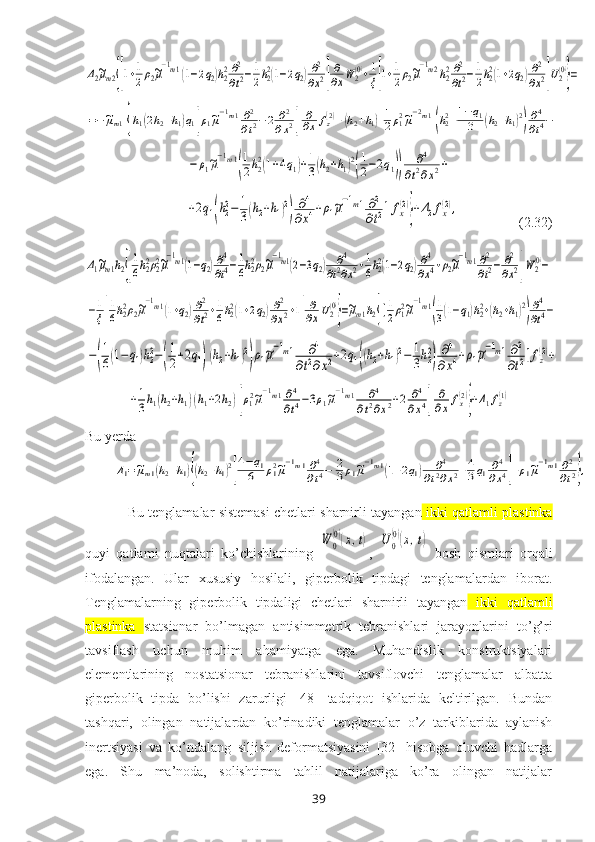 Δ2~μm2{[1+1
2ρ2~μ
−1m1(1−2q2)h22∂2
∂t2−1
2h22(1−2q2)∂2
∂x2]
∂
∂xW	2(0)+1
ξ[1+1
2ρ2~μ
−1m2h22∂2
∂t2−1
2h22(1+2q2)∂2
∂x2]U2(0)
}=	
=−~μm1{h1(2h2+h1)q1[ρ1~μ−1m1∂2
∂t2−2	∂2	
∂x2]	
∂
∂x	fz(2)+(h2+h1)[1
2ρ12~μ−2m1(h22+1−q1	
3	(h2+h1)2)∂4
∂t4−	
−	ρ1~μ
−1m1
(
1
2h22(1+4q1)+1
3(h2+h1)2
(
1
2−2q1))	
∂4	
∂t2∂x2+	
+2q1(h22−	1
3(h2+h1)2
)	
∂4	
∂x4+ρ1~μ
−1m1∂2
∂t2]fx(2)
}+Δ2fx(2),                    ( 2.32 )	
Δ1~μm1h2{[
1
6h22ρ22~μ
−1m1(1−q2)∂4
∂t4−1
6h22ρ2~μ
−1m1(2−3q2)	∂4	
∂t2∂x2+1
6h22(1−2q2)∂4
∂x4+ρ2~μ
−1m1∂2
∂t2−	∂2
∂x2]W2(0)−	
−1
ξ[
1
6h22ρ2~μ
−1m1(1+q2)∂2
∂t2+1
6h22(1+2q2)∂2
∂x2+1]
∂
∂xU2(0)
}=~μm1h2{[1
2ρ12~μ
−1m1
(
1
3(1−q1)h22+(h2+h1)2
)
∂4
∂t4−	
−(
1
6(1−	q1)h22−(
1
2+2q1)(h2+h1)2
)ρ1~μ
−1m1	∂4	
∂t2∂x2+2q1((h2+h1)2−	1
3h22
)
∂4	
∂x4+ρ1~μ
−1m1∂2
∂t2]fz(2)+	
+1
3h1(h2+h1)(h1+2h2)[ρ12~μ
−1m1∂4
∂t4−3ρ1~μ
−1m1	∂4	
∂t2∂x2+2	∂4	
∂x4]	
∂
∂xfx(2)
}+Δ1fz(1)
Bu yerda	
Δ1=~μm1(h2+h1){(h2+h1)2
[
4−q1	
6	ρ12~μ−1m1∂4
∂t4−	2
3ρ1~μ−1m1(1+2q1)	∂4	
∂t2∂x2+4
3q1∂4
∂x4]+ρ1~μ−1m1∂2
∂t2},
Bu tenglamalar sistemasi chetlari sharnirli tayangan  ikki qatlamli plastinka
quyi   qatlami   nuqtalari   ko’chishlarining  	
W	0
(0)(x,t) ,  	U	0
(0)(x,t)   bosh   qismlari   orqali
ifodalangan.   Ular   хususiy   hosilali,   giperbolik   tipdagi   tenglamalardan   iborat.
Tenglamalarning   giperbolik   tipdaligi   chetlari   sharnirli   tayangan   ikki   qatlamli
plastinka   statsionar   bo’lmagan   antisimmetrik   tebranishlari   jarayonlarini   to’g’ri
tavsiflash   uchun   muhim   ahamiyatga   ega.   Muhandislik   konstruktsiyalari
elementlarining   nostatsionar   tebranishlarini   tavsiflovchi   tenglamalar   albatta
giperbolik   tipda   bo’lishi   zarurligi   [48]   tadqiqot   ishlarida   keltirilgan.   Bundan
tashqari,   olingan   natijalardan   ko’rinadiki   tenglamalar   o’z   tarkiblarida   aylanish
inertsiyasi   va   ko’ndalang   siljish   deformatsiyasini   [32]   hisobga   oluvchi   hadlarga
ega.   Shu   ma’noda,   solishtirma   tahlil   natijalariga   ko’ra   olingan   natijalar
39 