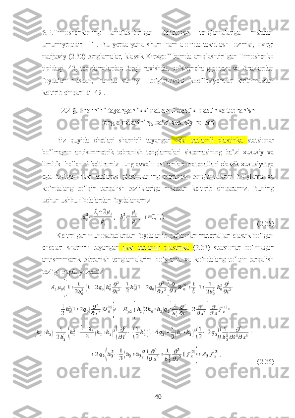 S.P.Timoshenkoning   aniqlashtirilgan   tebranish   tenglamalariga   nisbatan
umumiyroqdir   [11].   Bu   yerda   yana   shuni   ham   alohida   takidlash   lozimki,   oхirgi
natijaviy (2.32) tenglamalar, klassik Kirхgoff hamda aniqlashtirilgan Timoshenko
tipidagi   [42]   tenglamalardan   farqli   ravishda,   qo’shimcha   gipoteza   va   farazlardan
foydalanilmasdan,   hamda   sun’iy     to’g’rilovchi   koeffitsiyentlar   kiritilmasdan
keltirib chiqarildi [49].
2.2-§.   Sharnirli tayangan ikki qatlamli elastik plastinka tebranish
tenglamalarining ba’zi xususiy hollari
Biz   quyida   chetlari   sharnirli   tayangan   ikki   qatlamli   plastinka   statsionar
bo’lmagan   antisimmetrik   tebranish   tenglamalari   sistemasi ning   ba’zi   хususiy   va
limitik   hollarini keltiramiz. Eng avvalo qatlamlari materiallari elastik хususiyatga
ega   bo’lgan   ikki   qatlamli   plastinkaning   tebranish   tenglamalarini   bo’ylama   va
ko’ndalang   to’lqin   tarqalish   tezliklariga   nisbatan   keltirib   chiqaramiz.   Buning
uchun ushbu ifodalardan foydalanamizai2=	
λi+2μi	
ρi	
,	bi2=	
μi
ρi
,	i=0,1,2	.
                                                  (2.35)
Keltirilgan munosabatlardan foydalanib qatlamlari materiallari elastik bo’lgan
chetlari   sharnirli   tayangan   ikki   qatlamli   plastinka   (2.33)   statsionar   bo’lmagan
antisimmetrik   tebranish   tenglamalarini   bo’ylama   va   ko’ndalang   to’lqin   tarqalish
tezligi orqali yozamiz	
Δ2μ0{[1+	1
2b02(1−	2q0)h02∂2
∂t2−	1
2h02(1−	2q0)∂2	
∂x2]
∂
∂xW	0(0)+1
ξ[1+	1
2b02h02∂2
∂t2−	
−	1
2h02(1+2q0)∂2	
∂x2]U	0(0)
}=−	Rμ2{h2(2h0+h2)q2[
1
b22	∂2
∂t2−2	∂2	
∂x2]	
∂
∂x	fz(2)+	
(h0+h2)[	1
2b24(h02+1−	q2	
3	(h0+h2)2)∂4
∂t4−	(
1
2h02(1+4q2)+1
3(h0+h2)2
(
1
2−	2q2))
1
b22	∂4	
∂t2∂x2+	
+2q2(h02−	1
3(h0+h2)2
)	∂4	
∂x4+	1
b22	∂2	
∂t2]	fx(2)
}+Δ2fx(2),
                    ( 2.36 )
40 